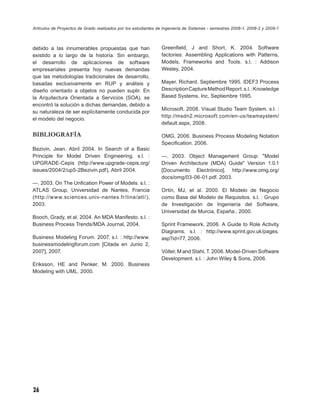 Artículos de Proyectos de Grado realizados por los estudiantes de Ingeniería de Sistemas - semestres 2008-1, 2008-2 y 2009-1



debido a las innumerables propuestas que han                    Greenﬁeld, J and Short, K. 2004. Software
existido a lo largo de la historia. Sin embargo,                factories: Assembling Applications with Patterns,
el desarrollo de aplicaciones de software                       Models, Frameworks and Tools. s.l. : Addison
empresariales presenta hoy nuevas demandas                      Wesley, 2004.
que las metodologías tradicionales de desarrollo,
basadas exclusivamente en RUP y análisis y                      Mayer, Richard. Septiembre 1995. IDEF3 Process
diseño orientado a objetos no pueden suplir. En                 Description Capture Method Report. s.l. : Knowledge
la Arquitectura Orientada a Servicios (SOA), se                 Based Systems, Inc, Septiembre 1995.
encontró la solución a dichas demandas, debido a
                                                                Microsoft. 2008. Visual Studio Team System. s.l. :
su naturaleza de ser explícitamente conducida por
                                                                http://msdn2.microsoft.com/en-us/teamsystem/
el modelo del negocio.
                                                                default.aspx, 2008.

BIBLIOGRAFÍA                                                    OMG. 2006. Business Process Modeling Notation
                                                                Speciﬁcation. 2006.
Bezivin, Jean. Abril 2004. In Search of a Basic
Principle for Model Driven Engineering. s.l. :                  —. 2003. Object Management Group: "Model
UPGRADE-Cepis (http://www.upgrade-cepis.org/                    Driven Architecture (MDA) Guide" Version 1.0.1
issues/2004/2/up5-2Bezivin.pdf), Abril 2004.                    [Documento Electrónico]. http://www.omg.org/
                                                                docs/omg/03-06-01.pdf. 2003.
—. 2003. On The Unﬁcation Power of Models. s.l. :
ATLAS Group, Universidad de Nantes, Francia                     Ortín, MJ, et al. 2000. El Modelo de Negocio
(http://www.sciences.univ-nantes.fr/lina/atl/),                 como Base del Modelo de Requisitos. s.l. : Grupo
2003.                                                           de Investigación de Ingeniería del Software,
                                                                Universidad de Murcia, España., 2000.
Booch, Grady, et al. 2004. An MDA Manifesto. s.l. :
Business Process Trends/MDA Journal, 2004.                      Sprint Framework. 2006. A Guide to Role Activity
                                                                Diagrams. s.l. : http://www.sprint.gov.uk/pages.
Business Modeling Forum. 2007. s.l. : http://www.               asp?id=77, 2006.
businessmodelingforum.com [Citada en Junio 2,
2007], 2007.                                                    Völter, M and Stahl, T. 2006. Model-Driven Software
                                                                Development. s.l. : John Wiley & Sons, 2006.
Eriksson, HE and Penker, M. 2000. Business
Modeling with UML. 2000.




26
 
