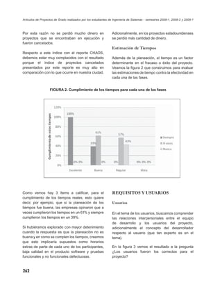 Artículos de Proyectos de Grado realizados por los estudiantes de Ingeniería de Sistemas - semestres 2008-1, 2008-2 y 2009-1



Por esta razón no se perdió mucho dinero en                     Adicionalmente, en los proyectos estadounidenses
proyectos que se encontraban en ejecución y                     se perdió más cantidad de dinero.
fueron cancelados.
                                                                Estimación de Tiempos
Respecto a este índice con el reporte CHAOS,
debemos estar muy complacidos con el resultado                  Además de la planeación, el tiempo es un factor
porque el índice de proyectos cancelados                        determinante en el fracaso o éxito del proyecto.
presentados por este reporte es muy alto en                     Veamos la ﬁgura 2 que construimos para evaluar
comparación con lo que ocurre en nuestra ciudad.                las estimaciones de tiempo contra la efectividad en
                                                                cada una de las fases.


                   FIGURA 2. Cumplimiento de los tiempos para cada una de las fases




Como vemos hay 3 ítems a caliﬁcar, para el                      REQUISITOS Y USUARIOS
cumplimiento de los tiempos reales, esto quiere
decir, por ejemplo, que si la planeación de los                 Usuarios
tiempos fue buena, las empresas opinaron que a
veces cumplieron los tiempos en un 61% y siempre                En el tema de los usuarios, buscamos comprender
cumplieron los tiempos en un 39%.                               las relaciones interpersonales entre el equipo
                                                                de desarrollo y los usuarios del proyecto,
Si hubiéramos explorado con mayor detenimiento                  adicionalmente el concepto del desarrollador
cuando la respuesta es que la planeación no es                  respecto al usuario (que tan experto es en el
buena y en como se cumplen los tiempos, creemos                 tema).
que esto implicaría supuestos como horarios
extras de parte de cada uno de los participantes,               En la ﬁgura 3 vemos el resultado a la pregunta
baja calidad en el producto software y pruebas                  ¿Los usuarios fueron los correctos para el
funcionales y no funcionales defectuosas.                       proyecto?



262
 