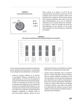Cuaderno de Investigación No. 76



                   FIGURA 3                               Como vemos en la ﬁgura 3, el 81% de los
            Los usuarios fueron los...                    proyectos tenían los usuarios correctos y el 11% se
                                                          considero que no eran los correctos, el 8% de los
                                                          proyectos de la muestra no tenían usuario porque
                                                          eran proyectos realizados para cada una de las
                                                          casas desarrolladoras, por lo que no implicaron
                                                          interacción con un usuario externo a la compañía.
                                                          En la ﬁgura 4, vemos el concepto que tienen los
                                                          desarrolladores de sus usuarios, en los puntos
                                                          más relevantes a la hora de realizar un desarrollo
                                                          de software.




                                             FIGURA 4
                      Por qué se considera que los usuarios fueron los correctos




Para mostrar esta pregunta utilizamos la gráﬁca de            aprender del proceso a automatizar por medios
barras apiladas donde apreciamos, los resultados              diferentes a la orientación del usuario líder.
de las preguntas las presentamos a continuación:
                                                          •   ¿Tenían tiempo disponible para el proyecto?
                                                              Este es un punto importante, porque el tiempo
•   ¿Eran los usuarios expertos en el proceso
                                                              que los usuarios dediquen al proyecto es de
    a automatizar? Según la percepción de los
                                                              vital importancia a la hora de tomar decisiones
    desarrolladores en el 54% de los proyectos el
                                                              en el desarrollo, para nuestros encuestados el
    usuario si era experto en el proceso a automatizar,
                                                              50% de los usuarios tenían tiempo disponible y
    el 38% no era experto en el tema y en el 8%
                                                              el 42% no lo tenían. Este índice es un llamado
    no aplicaba esta pregunta por ser desarrollos
                                                              a nuestros usuarios a que esten mas atentos
    internos en la compañía desarrolladora. Lo que
                                                              a los desarrollos de software, porque en gran
    nos indica la primera barra es que es posible que
                                                              medida el éxito del proyecto depende de ellos y
    en el 38% de los proyectos, los desarrolladores
                                                              del tiempo que le dediquen.
    trabajaron realizando un esfuerzo mayor al
    que comunmente deberían, porque les toco



                                                                                                            263
 