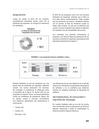 Cuaderno de Investigación No. 76



REQUISITOS                                           El 64% de los proyectos contó con una correcta
                                                     elicitación de requisitos, mientras que el 36% no
Luego de revisar el tema de los usuarios,            tuvo este mismo comportamiento. Cabe resaltar
consideramos importante revisar como fue la          que aun teniendo una buena o excelente relación
elicitación de requisitos. En la ﬁgura 6 mostramos   con el usuario, la fase de elicitación puede no
los resultados.                                      haber sido correcta, no solo por la deﬁnición del
                                                     usuario, sino por la gestión que realizó el ingeniero
                  FIGURA 6
           La fase de elicitación de                 de requisitos con las necesidades del usuario.
            requisitos fue correcta
                                                     Los requisitos nos permiten dimensionar el
                                                     proyecto y con esto se realiza la planeación de los
                                                     recursos y el esfuerzo requerido, para precisa mas
                                                     este tema presentamos la ﬁgura 7.




                         FIGURA 7. Los proyectos fueron medibles o bien...




Nuestra hipótesis es que los proyectos con una       Las diferencias de las que hablamos en el párrafo
buena fase de elicitación de requisitos, deberían    anterior son inherentes a la planeación del proyecto
cumplir una buena planeación de recursos.            de software y es un problema que debemos
Sin embargo si analizamos la diferencia entre        resolver en nuestras empresas de desarrollo de
el resultado de la ﬁgura 19, donde 36% de los        software.
proyectos no lograron hacer una buena elicitación
contra los problemas de planeación (ﬁgura 20)        METODOLOGÍA, PLANEACIÓN Y
en tiempo, costos y recursos, encontramos
una diferencia signiﬁcativa que presentamos a
                                                     EQUIPOS DE TRABAJO
continuación:
                                                     En nuestra hipótesis este es uno de los puntos
                                                     más importantes sobre la planeación ya tenemos
•   Tiempo: 6%
                                                     algunas inferencias y sobre la metodología no
•   Costos: 2%                                       tenemos todavía ninguna inferencia.

•   Recursos: 14%



                                                                                                        265
 