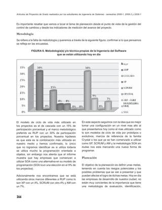 Artículos de Proyectos de Grado realizados por los estudiantes de Ingeniería de Sistemas - semestres 2008-1, 2008-2 y 2009-1



Es importante resaltar que vamos a tocar el tema de planeación desde el punto de vista de la gestión del
control de cambios y desde los indicadores de medición del avance del proyecto.

Metodología
Se reﬁere a la falta de metodología y queremos a través de la siguiente ﬁgura, conﬁrmar si lo que pensamos
se reﬂeja en las encuestas.

              FIGURA 8. Metodología(s) y/o técnica propias de la Ingeniería del Software
                                que se están utilizando hoy en día




El modelo de ciclo de vida más utilizado en                     En este aspecto seguimos con la idea que es mejor
los proyectos es el de cascada con un 15% de                    tomar una conﬁguración en un nivel mas alto al
participación porcentual y el marco metodológico                que presentamos hoy como el mas utilizado como
preferido es RUP con un 30% de participación                    lo son modelos de ciclo de vida por prototipos o
porcentual en los proyectos. Nuestra hipótesis                  evolutivos, marcos de referencia de la familia
es que esta es la combinación más utilizada en                  Crystal o los que ya se han comenzado a utilizar
nuestro medio y hemos conﬁrmado, lo único                       como XP, SCRUM y AM y la metodología SOA sin
que no logramos identiﬁcar es si utiliza todavía                dudas nos esta marcando una nueva forma de
se utiliza mucho la programación orientada a                    programar.
objetos, sin embargo nos alienta que el informe
muestra que hay empresas que comienzan a                        Planeación
utilizar SOA como una alternativa en su modelo de
programación (SOA tuvo una elección en el 9% de                 El objetivo de la planeación es deﬁnir unas metas,
los proyectos).                                                 teniendo en cuenta los riesgos potenciales y los
                                                                posibles problemas que se van a presentar y que
Adicionalmente nos encontramos que se está                      puedan afectar el logro de dichas metas. Hoy en día
utilizando otros marcos diferentes a RUP como lo                las empresas de desarrollo de nuestra ciudad, no
son XP con un 4%, SCRUM con otro 4% y AM con                    están muy concientes de la importancia que tiene
un 7%.                                                          una metodología de evaluación, identiﬁcación,



266
 