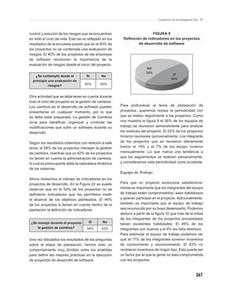 Cuaderno de Investigación No. 76



control y solución de los riesgos que se encuentran                      FIGURA 9
en todo el ciclo de vida. Esto se ve reﬂejado en los     Deﬁnición de indicadores en los proyectos
resultados de la encuesta puesto que en el 60% de                de desarrollo de software
los proyectos no se contempla una evaluación de
riesgos. El 40% de los proyectos de las empresas
de software reconocen la importancia de la
evaluación de riesgos desde el inicio del proyecto.


    ¿Se contempló desde el         Si        No
  principio una evaluación de
            riesgos?              40%       60%


Otra actividad que se debe tener en cuenta durante
todo el ciclo del proyecto es la gestión de cambios.
Los cambios en el desarrollo de software pueden        Para profundizar el tema de planeación de
presentarse en cualquier momento, por lo que           proyectos, queremos revisar la periodicidad con
se debe estar preparado. La gestión de Cambios         que se realizo seguimiento a los proyectos. Como
sirve para identiﬁcar, organizar y controlar las       nos muestra la ﬁgura 9 el 56% de los equipos de
modiﬁcaciones que sufre un software durante su         trabajo se reunieron semanalmente para analizar
desarrollo.                                            los avances del proyecto. El 22% de los proyectos
                                                       hicieron reuniones quincenalmente. Los integrante
Según los resultados obtenidos con relación a este     de los proyectos que se reunieron diariamente
tema, el 58% de los proyectos manejan la gestión       fueron el 15% y el 7% de los equipo tuvieron
de cambios, mientras que un 42% de los proyectos       mensualmente. Lo que marca una tendencia a
no tienen en cuenta la administración de cambios,      que los seguimientos se realicen semanalmente,
lo cual es preocupante dada la naturaleza dinámica     y consideramos esta periodicidad como prudente.
de los sistemas.
                                                       Equipo de Trabajo
Ahora revisemos el manejo de indicadores en los
proyectos de desarrollo. En la Figura 22 se puede      Para que un proyecto evolucione satisfactoria-
observar que en el 54% de los proyectos no se          mente es importante que los integrantes del equipo
deﬁnieron indicadores que les permitiera medir         de trabajo estén comprometidos, sean habilidosos
el alcance de los objetivos planteados. El 46%         y quieran participar en el proyecto. Adicionalmente,
de los proyectos si tienen en cuenta dentro de la      también es importante que el equipo de trabajo
plantación la deﬁnición de indicadores.                sea reconocido por su buen desempeño. Podemos
                                                       deducir a partir de la ﬁgura 10 que más de la mitad
                                                       de los integrantes de los proyectos encuestados
 ¿Se manejó durante el proyecto      Si       No
                                                       tienen excelentes habilidades. El 46% de los
     la gestión de cambios?         58%      42%       integrantes son buenos y el 4% les falta destreza.
                                                       Para estimular el equipo de trabajo podemos ver
Una vez tabulados los resultados de las preguntas      que el 17% de los integrantes tuvieron incentivos
sobre la etapa de planeación, hemos visto un           de conocimiento y reconocimiento. El 83% no
comportamiento muy dividido entre los analistas        recibieron incentivos de ningún tipo. Esto puede ser
para deﬁnir las mejores prácticas en la ejecución      un factor por el que la gente no esta comprometida
de proyectos de desarrollo de software.                con los proyectos.



                                                                                                         267
 
