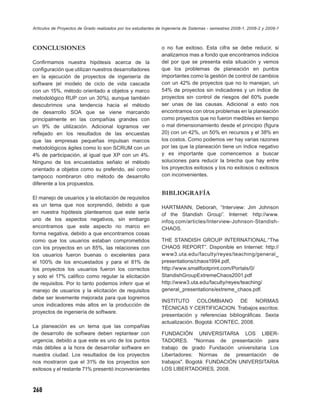 Artículos de Proyectos de Grado realizados por los estudiantes de Ingeniería de Sistemas - semestres 2008-1, 2008-2 y 2009-1



CONCLUSIONES                                                    o no fue exitoso. Esta cifra se debe reducir, si
                                                                analizamos mas a fondo que encontramos indicios
Conﬁrmamos nuestra hipótesis acerca de la                       del por que se presenta esta situación y vemos
conﬁguración que utilizan nuestros desarrolladores              que los problemas de planeación en puntos
en la ejecución de proyectos de ingeniería de                   importantes como la gestión de control de cambios
software (el modelo de ciclo de vida cascada                    con un 42% de proyectos que no lo manejan, un
con un 15%, método orientado a objetos y marco                  54% de proyectos sin indicadores y un índice de
metodológico RUP con un 30%), aunque también                    proyectos sin control de riesgos del 60% puede
descubrimos una tendencia hacia el método                       ser unas de las causas. Adicional a esto nos
de desarrollo SOA que se viene marcando                         encontramos con otros problemas en la planeación
principalmente en las compañías grandes con                     como proyectos que no fueron medibles en tiempo
un 9% de utilización. Adicional logramos ver                    o mal dimensionamiento desde el principio (ﬁgura
reﬂejado en los resultados de las encuestas                     20) con un 42%, un 50% en recursos y el 38% en
que las empresas pequeñas impulsan marcos                       los costos. Como podemos ver hay varias razones
metodológicos ágiles como lo son SCRUM con un                   por las que la planeación tiene un índice negativo
4% de participación, al igual que XP con un 4%.                 y es importante que comencemos a buscar
Ninguno de los encuestados señalo el método                     soluciones para reducir la brecha que hay entre
orientado a objetos como su preferido, así como                 los proyectos exitosos y los no exitosos o exitosos
tampoco nombraron otro método de desarrollo                     con inconvenientes.
diferente a los propuestos.
                                                                BIBLIOGRAFÍA
El manejo de usuarios y la elicitación de requisitos
es un tema que nos sorprendió, debido a que                     HARTMANN, Deborah, “Interview: Jim Johnson
en nuestra hipótesis planteamos que este sería                  of the Standish Group”. Internet: http://www.
uno de los aspectos negativos, sin embargo                      infoq.com/articles/Interview-Johnson-Standish-
encontramos que este aspecto no marco en                        CHAOS.
forma negativa, debido a que encontramos cosas
como que los usuarios estaban comprometidos                     THE STANDISH GROUP INTERNATIONAL.“The
con los proyectos en un 85%, las relaciones con                 CHAOS REPORT”. Disponible en Internet: http://
los usuarios fueron buenas o excelentes para                    www3.uta.edu/faculty/reyes/teaching/general_
el 100% de los encuestados y para el 81% de                     presentations/chaos1994.pdf,
los proyectos los usuarios fueron los correctos                 http://www.smallfootprint.com/Portals/0/
y solo el 17% caliﬁco como regular la elicitación               StandishGroupExtremeChaos2001.pdf
de requisitos. Por lo tanto podemos inferir que el              http://www3.uta.edu/faculty/reyes/teaching/
manejo de usuarios y la elicitación de requisitos               general_presentations/extreme_chaos.pdf.
debe ser levemente mejorada para que logremos
                                                                INSTITUTO COLOMBIANO DE NORMAS
unos indicadores más altos en la producción de
                                                                TÉCNICAS Y CERTIFICACION. Trabajos escritos:
proyectos de ingeniería de software.
                                                                presentación y referencias bibliográﬁcas. Sexta
                                                                actualización. Bogotá: ICONTEC, 2008.
La planeación es un tema que las compañías
de desarrollo de software deben replantear con                  FUNDACIÓN UNIVERSITARIA LOS LIBER-
urgencia, debido a que este es uno de los puntos                TADORES. "Normas de presentación para
más débiles a la hora de desarrollar software en                trabajo de grado Fundación universitaria Los
nuestra ciudad. Los resultados de los proyectos                 Libertadores: Normas de presentación de
nos mostraron que el 31% de los proyectos son                   trabajos". Bogotá: FUNDACIÓN UNIVERSITARIA
exitosos y el restante 71% presentó inconvenientes              LOS LIBERTADORES, 2008.



268
 