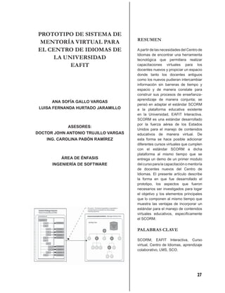 PROTOTIPO DE SISTEMA DE
                                      RESUMEN
  MENTORÍA VIRTUAL PARA
 EL CENTRO DE IDIOMAS DE              A partir de las necesidades del Centro de
                                      Idiomas de encontrar una herramienta
     LA UNIVERSIDAD                   tecnológica que permitiera realizar
          EAFIT                       capacitaciones virtuales para los
                                      docentes nuevos y propiciar un espacio
                                      donde tanto los docentes antiguos
                                      como los nuevos pudieran intercambiar
                                      información sin barreras de tiempo y
                                      espacio y de manera constate para
                                      construir sus procesos de enseñanza-
                                      aprendizaje de manera conjunta; se
      ANA SOFÍA GALLO VARGAS
                                      pensó en adaptar el estándar SCORM
 LUISA FERNANDA HURTADO JARAMILLO     a la plataforma educativa existente
                                      en la Universidad, EAFIT Interactiva.
                                      SCORM es una estándar desarrollado
                                      por la fuerza aérea de los Estados
            ASESORES:
                                      Unidos para el manejo de contenidos
DOCTOR JOHN ANTONIO TRUJILLO VARGAS   educativos de manera virtual. De
    ING. CAROLINA PABÓN RAMÍREZ       esta forma se hace posible adicionar
                                      diferentes cursos virtuales que cumplen
                                      con el estándar SCORM a dicha
                                      plataforma al mismo tiempo que se
          ÁREA DE ÉNFASIS             entrega un demo de un primer modulo
      INGENIERÍA DE SOFTWARE          del curso para la capacitación o mentoría
                                      de docentes nuevos del Centro de
                                      Idiomas. El presente artículo describe
                                      la forma en que fue desarrollado el
                                      prototipo, los aspectos que fueron
                                      necesarios ser investigados para logar
                                      el objetivo y los elementos principales
                                      que lo componen al mismo tiempo que
                                      muestra las ventajas de incorporar un
                                      estándar para el manejo de contenidos
                                      virtuales educativos, especíﬁcamente
                                      el SCORM.


                                      PALABRAS CLAVE

                                      SCORM, EAFIT Interactiva, Curso
                                      virtual, Centro de Idiomas, aprendizaje
                                      colaborativo, LMS, SCO.




                                                                           27
 