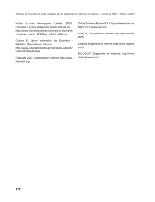 Artículos de Proyectos de Grado realizados por los estudiantes de Ingeniería de Sistemas - semestres 2008-1, 2008-2 y 2009-1



Indian Express Newspapers Limited. 2008.                        Ceiba Software House S.A. Disponible en Internet:
Financial Express. Disponible desde Internet en:                http://www.ceiba.com.co/
http://www.ﬁnancialexpress.com/search.php?q=te
chnology+reports+2005&ao=or&col=all&d=ed                        SONDA. Disponible en Internet: http://www.sonda.
                                                                com/
Cultura E. Sector informático de Colombia -
Medellín. Disponible en Internet:                               Cognox. Disponible en Internet: http://www.cognox.
http://www.culturaemedellin.gov.co/sites/CulturaE/              com/
CulturaE/default.aspx
                                                                DICOSOFT. Disponible en Internet: http://www.
Fedesoft. 2007. Disponible en Internet: http://www.             dicosoftware.com/
fedesoft.org/




270
 