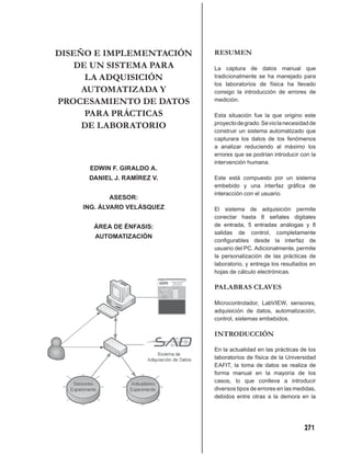 DISEÑO E IMPLEMENTACIÓN     RESUMEN
    DE UN SISTEMA PARA      La captura de datos manual que
      LA ADQUISICIÓN        tradicionalmente se ha manejado para
                            los laboratorios de física ha llevado
     AUTOMATIZADA Y         consigo la introducción de errores de
PROCESAMIENTO DE DATOS      medición.

      PARA PRÁCTICAS        Esta situación fue la que origino este
     DE LABORATORIO         proyecto de grado. Se vio la necesidad de
                            construir un sistema automatizado que
                            capturara los datos de los fenómenos
                            a analizar reduciendo al máximo los
                            errores que se podrían introducir con la
                            intervención humana.
     EDWIN F. GIRALDO A.
     DANIEL J. RAMÍREZ V.   Este está compuesto por un sistema
                            embebido y una interfaz gráﬁca de
                            interacción con el usuario.
          ASESOR:
    ING. ÁLVARO VELÁSQUEZ   El sistema de adquisición permite
                            conectar hasta 8 señales digitales
      ÁREA DE ÉNFASIS:      de entrada, 5 entradas análogas y 8
                            salidas de control, completamente
       AUTOMATIZACIÓN
                            conﬁgurables desde la interfaz de
                            usuario del PC. Adicionalmente, permite
                            la personalización de las prácticas de
                            laboratorio, y entrega los resultados en
                            hojas de cálculo electrónicas.

                            PALABRAS CLAVES

                            Microcontrolador, LabVIEW, sensores,
                            adquisición de datos, automatización,
                            control, sistemas embebidos.

                            INTRODUCCIÓN

                            En la actualidad en las prácticas de los
                            laboratorios de física de la Universidad
                            EAFIT, la toma de datos se realiza de
                            forma manual en la mayoría de los
                            casos, lo que conlleva a introducir
                            diversos tipos de errores en las medidas,
                            debidos entre otras a la demora en la




                                                                271
 