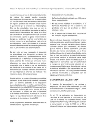 Artículos de Proyectos de Grado realizados por los estudiantes de Ingeniería de Sistemas - semestres 2008-1, 2008-2 y 2009-1



reacción humana, el uso de diferentes instrumentos              •   Los costos son muy elevados.
de medida los cuales pueden presentar
                                                                •   La funcionalidad está sujeta a lo que el fabricante
inconsistencias al compararlo con el valor arrojado
                                                                    tenga preestablecido.
por otro que pueda estar descalibrado, por otro lado
en algunas prácticas se emplean varios equipos                  •   No es posible modiﬁcar ni el software, ni el
lo que implica que la conexión sea más compleja.                    hardware, haciendo que no se adecue a las
Otra de las diﬁcultades tiene que ver con la                        prácticas sino que las prácticas se deben
construcción de las gráﬁcas, las cuales se realizan                 adecuar a ellos.
introduciendo manualmente los datos en la hoja
                                                                •   En la mayoría de los casos solo funciona con
de cálculo Excel. El ingreso manual de los datos
                                                                    los sensores propios del fabricante.
experimentales supone un gasto considerable de
tiempo que podría ser invertido en el análisis del
                                                                Es por esto que, buscando minimizar los errores
gráﬁco mismo, en el signiﬁcado de cada uno de
                                                                en la toma de datos y optimizar el tiempo, calidad
sus parámetros y en la comprensión de la relación
                                                                y precisión de los datos, se desarrolló un sistema
funcional existente entre las variables graﬁcadas,
                                                                conﬁable asistido por computador, de manera
esto es, en el análisis del fenómeno físico.
                                                                que se habilite el manejo sistemático y la toma
                                                                de datos de manera automatizada, con el ﬁn de
Es por esto se hace necesario el desarrollo
                                                                facilitar el desarrollo de las prácticas de laboratorio.
de aplicaciones que involucren problemas de
                                                                Esto se hará por medio de la creación de tablas y
medición, adquisición y procesamiento de datos,
                                                                gráﬁcos que permitan al estudiante hacer mayor
de manera que se disminuya el error por toma de
                                                                énfasis en el análisis de los resultados que en la
datos, además del tiempo que toma una nueva
                                                                adquisición de los mismos, y por otra parte reducir
adquisición por causa de algún error de lectura,
                                                                el margen de error instrumental obtenido en el
procurando que el esfuerzo de los estudiantes
                                                                proceso manual de toma de datos de una manera
se concentre en el análisis de los datos, en la
                                                                económica adaptada a las necesidades de los
formulación de hipótesis sobre los experimentos,
                                                                laboratorios de física con componentes hardware
en los márgenes de error de las medidas y las
                                                                y software modiﬁcables y compatible con los
relaciones de las diferentes variables.
                                                                equipos y sensores existentes.

En este artículo se muestra de manera resumida el
desarrollo de los módulos de hardware y software                DESARROLLO DEL SISTEMA
para un sistema dedicado a la adquisición
automatizada de datos en los laboratorios de física             El sistema de automatización de captura y
básica de la Universidad EAFIT. El desempeño del                adquisición de datos esta conformado por tres
sistema es probado por medio de dos prácticas                   subsistemas como se muestra en la ﬁgura 1, estos
de laboratorio, la primera de ellas corresponde                 son aplicación, interfaz y sensores.
a la medida del momento de inercia de un disco
rígido y la segunda corresponde a la medida de la               En el PC la aplicación se desarrollado en
constante de tiempo de un circuito RC.                          LabVIEW, el cual permite la comunicación vía
                                                                USB con la interfaz. Por su parte la interfaz posee
Entre los productos existentes en el mercado, se                componentes hardware y software que le permiten
identiﬁcaron las siguientes desventajas:                        la comunicación a través de USB con el PC e
                                                                interacción directa con los sensores y actuadores.




272
 