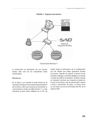 Cuaderno de Investigación No. 76



                                    FIGURA 1. Diagrama del sistema




                                          Fuente Daniel Ramírez V.


A continuación se describirán de una manera             donde recibe la información de la conﬁguración
amplia cada unos de los subsistemas antes               con las salidas que deben generarse durante
mencionados.                                            el proceso, además de realizar la lectura de las
                                                        entradas análogas y entradas digitales y enviarlas
Hardware                                                a través del USB al computador. También maneja
                                                        un indicador luminoso que muestra el estado en
En la ﬁgura 2 se muestra el panel frontal de la         el que se encuentra, sea de desconexión, espera
carcasa y en la ﬁgura 3 se muestra el panel posterior   o toma y transmisión de datos. La forma como
de la misma, entre sus funciones se encuentran la       se usa cada uno de los terminales del PIC en el
comunicación a través de USB (versión 1.1. a alta       sistema SAD.
velocidad es decir hasta 12Mbps) con el PC, de




                                                                                                         273
 