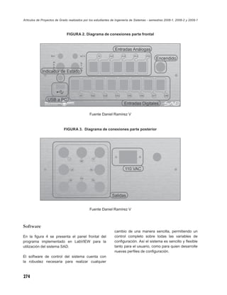 Artículos de Proyectos de Grado realizados por los estudiantes de Ingeniería de Sistemas - semestres 2008-1, 2008-2 y 2009-1



                              FIGURA 2. Diagrama de conexiones parte frontal




                                               Fuente Daniel Ramírez V



                            FIGURA 3. Diagrama de conexiones parte posterior




                                               Fuente Daniel Ramírez V



Software
                                                                cambio de una manera sencilla, permitiendo un
En la ﬁgura 4 se presenta el panel frontal del                  control completo sobre todas las variables de
programa implementado en LabVIEW para la                        conﬁguración. Así el sistema es sencillo y ﬂexible
utilización del sistema SAD.                                    tanto para el usuario, como para quien desarrolle
                                                                nuevas perﬁles de conﬁguración.
El software de control del sistema cuenta con
la robustez necesaria para realizar cualquier



274
 