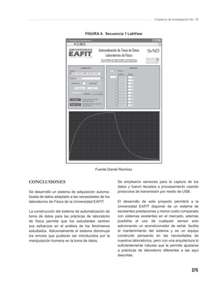Cuaderno de Investigación No. 76



                                  FIGURA 4. Secuencia 1 LabView




                                        Fuente Daniel Ramírez


CONCLUSIONES                                        Se emplearon sensores para la captura de los
                                                    datos y fueron llevados a procesamiento usando
Se desarrolló un sistema de adquisición automa-     protocolos de transmisión por medio de USB.
tizada de datos adaptado a las necesidades de los
laboratorios de Física de la Universidad EAFIT.     El desarrollo de este proyecto permitirá a la
                                                    Universidad EAFIT disponer de un sistema de
La construcción del sistema de automatización de    excelentes prestaciones y menor costo comparado
toma de datos para las prácticas de laboratorio     con sistemas existentes en el mercado, además
de física permite que los estudiantes centren       posibilita el uso de cualquier sensor solo
sus esfuerzos en el análisis de los fenómenos       adicionando un acondicionador de señal, facilita
estudiados. Adicionalmente el sistema disminuye     el mantenimiento del sistema y es un equipo
los errores que pudieran ser introducidos por la    construido pensando en las necesidades de
manipulación humana en la toma de datos.            nuestros laboratorios, pero con una arquitectura lo
                                                    suﬁcientemente robusta que le permite ajustarse
                                                    a prácticas de laboratorio diferentes a las aquí
                                                    descritas.



                                                                                                      275
 
