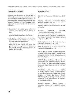 Artículos de Proyectos de Grado realizados por los estudiantes de Ingeniería de Sistemas - semestres 2008-1, 2008-2 y 2009-1



TRABAJOS FUTUROS                                                REFERENCIAS

El trabajo que se hizo con el sistema SAD es
                                                                CCS. Manual Reference PICC Compiler. 2005,
el inicio de numerosas oportunidades para el
                                                                USA.
crecimiento del mismo. El sistema puede crecer de
muchas maneras diferentes dependiendo al área                   Microchip Technology. “Embedded                    Control
que quiera enfocarse. En el área de programación,               Handbook Volume 1” 1997, USA
se puede hacer una aplicación más robusta en el
computador.                                                     Microchip Technology. Datasheet PIC16C745/765.
                                                                2000. USA.
•   Reproducción del módulo para realizar las
    prácticas automatizadas del laboratorio de                  Microchip       Technology.        DataSheet
    física.                                                     PIC18F2455/2550/4455/4550. 2004. USA

•   Implementación de las prácticas restantes.                  Mindshare,Inc. ANDERSON Don. ”Universal Serial
                                                                Bus System Architecture” Ed Addison- Wesley
•   Adecuación e Implementación de hardware
                                                                Longman, Inc 1998. USA
    para acondicionar los sensores y equipos de
    prácticas de laboratorios restantes.                        MURILLO, Hoyos, Hugo. Guía de Hardware y
•   Desarrollo de una interfaz más rápida que                   conexiones. Universidad EAFIT. 2007.
    puede servir de adquisición de datos para
                                                                MURILLO, Hoyos, Hugo. Guía de Laboratorio de
    proyectos de investigación donde velocidad de
                                                                Control. Universidad EAFIT. 2001.
    captura debe ser mayor.
                                                                PALLÁS ARENY, Ramón. “Diafonía En Circuitos
                                                                Impresos. Criterios De Diseño”. Revista Mundo
                                                                Electrónico Diciembre 1993. Boixareu Editores.
                                                                Barcelona, España.

                                                                RENDÓN, Elizabeth. Diseño y Construcción de
                                                                una cortadora CNC de patrones en balsa. Medellín
                                                                2001. Trabajo de grados Ingeniería Mecánica.
                                                                Universidad EAFIT. Departamento de Ingeniería
                                                                Mecánica.

                                                                RODRÍGUEZ, LORA, Vanessa y GÓMEZ
                                                                VILLEGAS, Nicolás. Diseño E Implementación
                                                                De Un Control Automático Para Una Máquina
                                                                Cortadora De Piezas De Madera. Medellín
                                                                2001. Trabajo de grados Ingeniería de Sistemas.
                                                                Universidad EAFIT. Departamento de Ingeniería
                                                                de Informática y Sistemas.

                                                                SÁNCHEZ MILLARES, Álvaro. Sensores y
                                                                actuadotes. Instituto de investigación técnica.
                                                                2004.



276
 