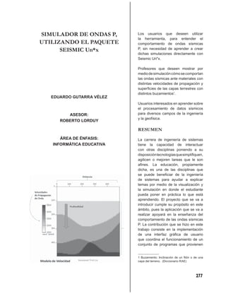 SIMULADOR DE ONDAS P,      Los usuarios que deseen utilizar
                           la herramienta, para entender el
UTILIZANDO EL PAQUETE      comportamiento de ondas sísmicas
      SEISMIC Un*x         P, sin necesidad de aprender a crear
                           dichas simulaciones directamente con
                           Seismic Un*x.

                           Profesores que deseen mostrar por
                           medio de simulación cómo se comportan
                           las ondas sísmicas ante materiales con
                           distintas velocidades de propagación y
                           superﬁcies de las capas terrestres con
                           distintos buzamientos1.
   EDUARDO GUTARRA VÉLEZ
                           Usuarios interesados en aprender sobre
                           el procesamiento de datos sísmicos
         ASESOR:           para diversos campos de la ingeniería
                           y la geofísica.
      ROBERTO LORDUY

                           RESUMEN
      ÁREA DE ÉNFASIS:     La carrera de ingeniería de sistemas
   INFORMÁTICA EDUCATIVA   tiene la capacidad de interactuar
                           con otras disciplinas poniendo a su
                           disposición tecnologías que simpliﬁquen,
                           agilicen o mejoren tareas que le son
                           aﬁnes. La educación, propiamente
                           dicha, es una de las disciplinas que
                           se puede beneﬁciar de la ingeniería
                           de sistemas para ayudar a explicar
                           temas por medio de la visualización y
                           la simulación en donde el estudiante
                           pueda poner en práctica lo que está
                           aprendiendo. El proyecto que se va a
                           introducir cumple su propósito en este
                           ámbito, pues la aplicación que se va a
                           realizar apoyará en la enseñanza del
                           comportamiento de las ondas sísmicas
                           P. La contribución que se hizo en este
                           trabajo consiste en la implementación
                           de una interfaz gráﬁca de usuario
                           que coordina el funcionamiento de un
                           conjunto de programas que provienen


                           1 Buzamiento: Inclinación de un ﬁlón o de una
                           capa del terreno. (Diccionario RAE)




                                                                   277
 