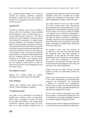 Artículos de Proyectos de Grado realizados por los estudiantes de Ingeniería de Sistemas - semestres 2008-1, 2008-2 y 2009-1



de un paquete llamado Seismic Un*x el cual es                   propagación tales ondas se conocen como ondas
utilizado por geólogos, geofísicos, ingenieros                  mecánicas, otras que no necesitan de un medio
de petróleo y civiles entre otros, para estudiar el             material para propagarse se denominan ondas
fenómeno de propagación de ondas sísmicas al                    electromagnéticas que viajan a través del vacío.
interior de la tierra.
                                                                Las ondas sísmicas son las que viajan a través
ABSTRACT                                                        de la tierra, muchas veces como consecuencia
                                                                del movimiento de las placas tectónicas o de una
The ﬁeld of computer science has the ability to                 explosión en la corteza terrestre. Estas ondas viajan
interact with other disciplines making available                hacia al interior de la tierra en donde se reﬂejan
its technologies in order to simplify, speed up, or             y se refractan por la variación de densidades y
improve tasks that are common to it. The ﬁeld of                velocidades (cambio en impedancia acústica) en
education is one such discipline. Computer science              las capas del interior de la tierra. La densidad y
may facilitate the explanation of relevant topics               velocidad, varían de acuerdo a propiedades físicas
through visualization and simulation allowing the               de las rocas tales como compactación, porosidad,
student to put into practice what he/she is learning.           rigidez, temperatura, salinidad (estos últimos dos
The project that was introduced fulﬁlls its purpose in          en el caso marino), etc.
this context, because the developed application will
                                                                De acuerdo a como vibren las partículas en
support the teaching of Seismic P wave behavior.
                                                                un medio en el cual viaja una onda, esta puede
The contribution made in this project includes the
                                                                ser clasiﬁcada como una onda trasversal o
implementation of a Graphical User Interface (GUI)
                                                                longitudinal. Si las partículas del medio vibran
that will coordinate jobs from a set of programs
                                                                perpendicularmente a la dirección de propagación
belonging to the Seismic Un*x package, which
                                                                de la onda, esta corresponde a una onda
is used by geologists, geophysicists, Petroleum
                                                                transversal. Si las partículas del medio vibran en
and civil engineers among others, to study the
                                                                la misma dirección de propagación de la onda, ella
phenomenon of seismic wave propagation through
                                                                pertenece a las ondas longitudinales.
the earth’s interior.
                                                                Existen dos tipos de ondas sísmicas: Internas
PALABRAS CLAVE                                                  (ondas P y ondas S) y Superﬁciales (ondas Love
                                                                y Rayleigh).
Seismic Un*x, Interfaz Gráﬁca de Usuario,
Propagación de Ondas Sísmicas P, Simulador.                     Dentro de las ondas sísmicas internas, las ondas
                                                                P son ondas longitudinales que alternadamente
KEY WORDS                                                       producen una perturbación de comprimido
                                                                y dilatado en la dirección de la propagación,
Seismic Un*x, Graphical User Interface (GUI),                   mientras que las ondas S son ondas transversales
Seismic P Wave Propagation, Simulator.                          que desplazan al medio perpendicularmente en la
                                                                dirección de propagación de la onda.
INTRODUCCIÓN
                                                                En las ondas sísmicas superﬁciales las ondas
Una onda es una perturbación del estado de                      Love producen un movimiento horizontal de corte
equilibrio de un sistema o medio. La perturbación               en la superﬁcie y las ondas de Rayleigh producen
puede viajar o propagarse a través del tiempo                   un movimiento elíptico retrógrado del suelo.
de una región del sistema a otra, transportando
momentum y energía. Existen ondas que nece-                     En este proyecto vamos a trabajar especíﬁcamente
sitan de un medio particular (material) para su                 con las Ondas P que son ampliamente utilizadas en



278
 