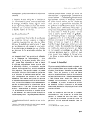 Cuaderno de Investigación No. 76



el campo de la geofísica aplicada en la exploración             conocido como la fuente sísmica, que puede ser
petrolera.                                                      una explosión, o un golpe abrupto y preciso en la
                                                                corteza terrestre. La fuente sísmica genera diversos
El propósito de este trabajo fue la creación de                 tipos de ondas sísmicas, en donde solo interesan
una herramienta educativa, para que estudiantes                 las ondas sísmicas internas. La más utilizada de
de Geología, Geofísica, Física y algunas ramas                  estas y la cual es generalmente detectada por
de las ingenierías puedan visualizar los distintos              los geófonos es la onda sísmica P, esta atraviesa
fenómenos que ocurren con las ondas sísmicas P                  las distintas capas subterráneas refractándose y
en distintos modelos de velocidad.                              reﬂejándose. Los geófonos captan las reﬂexiones
                                                                de estas ondas en forma de pulsos y envían
Las Ondas Sísmicas P                                            estos al sistema central donde son grabados.
                                                                La información grabada es procesada mediante
Las ondas sísmicas P, son ondas de sonido, solo                 equipos especiales de cómputo, donde se utilizan
que en sísmica interesan ondas de un rango de                   técnicas para mejorar la información reunida en
frecuencias muy especiﬁco que están por debajo                  trazas4 formando una imagen de la reﬂexión de
del rango de audición del oído humano. Al Igual                 la onda. Después de procesar la información, se
que la onda sonora, esta viaja por la perturbación              generan modelos de velocidad entre otros tipos
de un volumen que se propaga con una velocidad                  de modelos, los cuales conjuntamente son objeto
que depende de las propiedades elásticas del                    de interpretación para geólogos y geofísicos de
medio.                                                          empresas petroleras quienes establecen que
                                                                áreas pueden tener depósitos de hidrocarburos,
Las ondas sísmicas P son ampliamente utilizadas                 y por dónde se deben perforar los pozos para
en la búsqueda de hidrocarburos, y otros                        obtenerlos.
materiales de la corteza terrestre tales como
sal y agua. Esta búsqueda se hace a través                      El Modelo de Velocidad
de distintas exploraciones siendo una de ellas
la adquisición sísmica. La adquisición sísmica                  El modelo de velocidad es el modelo empleado por
consiste en la generación y registro artiﬁcial de               geólogos y geofísicos para representar las capas
datos sísmicos. Esta, permite conocer con mayor                 al interior de la tierra por donde las ondas sísmicas
exactitud la estructura del subsuelo, lo cual ayuda             viajan. Estos son creados a partir de datos
en la búsqueda de yacimientos de petróleo, pues                 recibidos en adquisiciones sísmicas. Los modelos
estos generalmente se encuentran en trampas                     de velocidad tienen capas y velocidades asociadas
geológicas2. Para realizar una adquisición, se cubre            a cada una de estas, tienen una cobertura en
un área determinada de la superﬁcie con receptores,             distancia horizontalmente y otra en profundidad.
estos son de distintos tipos y conﬁguraciones según             En la Figura 1 se muestra un ejemplo de modelo
las características geológicas subterráneas que se              de velocidad de cinco capas con su respectiva
desean analizar. En el caso de una adquisición                  leyenda de velocidades de propagación en cada
terrestre, generalmente se emplean geófonos3.                   una de sus capas.
Los receptores se conectan a un sistema central
(al que le llaman Casa blanca) donde se organizan               Crear un modelo de velocidad es un proceso
los datos y se graban. Luego se genera un evento,               retroalimentado, pues no es fácil a simple vista
                                                                generar un modelo de velocidad exacto solo
                                                                a partir de la información que se recibe de los
2 Trampa Geológica: Sitio donde es posible que haya petróleo    geófonos. Muchas veces es necesario crear un
atrapado.

3 Geófono: Instrumento colocado en la superﬁcie para detectar
vibraciones que pasan por la corteza terrestre.                 4 Traza: Registro de amplitud y tiempo.




                                                                                                                       279
 