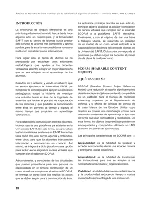 Artículos de Proyectos de Grado realizados por los estudiantes de Ingeniería de Sistemas - semestres 2008-1, 2008-2 y 2009-1



INTRODUCCIÓN                                                    La aplicación prototipo descrita en este artículo,
                                                                tiene por objetivo posibilitar la adición y eliminación
La enseñanza de lenguas extranjeras es una                      de cursos virtuales que cumplan con el estándar
práctica que ha venido tomando fuerza desde hace                SCORM a la plataforma EAFIT Interactiva.
algunos años en nuestro país, y la Universidad                  Finalmente, y con el objetivo de dar una base
EAFIT con su centro de idiomas busca prestar                    a trabajos futuros, se desarrolló un prototipo
este servicio de la forma más competente y optima               de un modulo de un curso virtual enfocado a la
posible, para de esta forma consolidarse como una               capacitación de docentes del centro de idiomas de
institución de calidad a nivel internacional.                   la Universidad EAFIT. Dicho curso, corresponde al
                                                                protocolo que deben seguir los docentes el primer
Para lograr esto, el centro de idiomas se ha                    día de clase de cualquier curso.
preocupado por establecer unos estándares
metodológicos que ayuden a los docentes
vinculados al centro a lograr un mejor desempeño                SCORM (SHARABLE CONTENT
que se vea reﬂejado en el aprendizaje de los                    OBJECT)
alumnos.
                                                                ¿QUÉ ES SCORM?
Basados en lo anterior, y viendo el esfuerzo que
ha venido ejerciendo la Universidad EAFIT por                   SCORM (Sharable Content Object Reference
incorporar la tecnología para apoyar sus procesos               Model) cuya traducción al español signiﬁca modelo
pedagógicos, surgió la iniciativa de investigar                 de referencia para objetos de contenido compartible
una solución desde el área de la ingeniería de                  es un estándar para el manejo de contenido
sistemas que facilite el proceso de capacitación                e-learning propuesto por el Departamento de
de los docentes y que posibilite la comunicación                defensa y la oﬁcina de políticas de ciencia de
entre ellos sin barreras de tiempo y espacio al                 la casa blanca de los Estados Unidos cuyo
mismo tiempo que propiciara un aprendizaje                      objetivo es proveer una metodología común para
colaborativo.                                                   desarrollar contenidos de aprendizaje de tipo web
                                                                de forma que sean compartibles y reutilizables. De
Para establecer la comunicación entre los docentes,             esta forma, los objetos de aprendizaje pueden ser
hicimos uso de una plataforma ya existente en la                empaquetados y compartidos utilizando un LMS
Universidad EAFIT. De esta forma, se aprovechan                 (Sistema de gestión de aprendizaje).
las funcionalidades existentes en EAFIT Interactiva
tales como foro, wiki, correo, agenda y contenidos,             Las principales características de SCORM son [1]:
entre otros, para que los docentes intercambien
información y permanezcan en contacto. Así                      Accesibilidad: es la habilidad de localizar y
mismo, se integrará a dicha plataforma una opción               acceder componentes desde una locación remota
para incluir a una asignatura cursos virtuales que              y entregarlo a otras locaciones.
cumplan con el estándar SCORM.
                                                                Adaptabilidad: es la habilidad de transformar
Adicionalmente, y conscientes de las diﬁcultades                las instrucciones para que se adapten a las
que pueden presentarse para una persona no                      necesidades individuales y organizacionales.
especializada en el tema la construcción de un
curso virtual que cumpla con el estándar SCORM,                 Viabilidad: La habilidad de incrementar la eﬁciencia
se entrega un curso base que explica los pasos                  y la productividad reduciendo tiempo y costos
que se deben seguir para la construcción de éste.               involucrados en la entrega de una instrucción.



28
 
