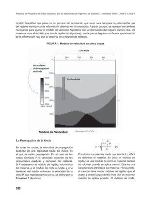 Artículos de Proyectos de Grado realizados por los estudiantes de Ingeniería de Sistemas - semestres 2008-1, 2008-2 y 2009-1



modelo hipotético que pasa por un proceso de simulación que sirve para comparar la información real
del registro sísmico con la información obtenida en la simulación. A partir de aquí, se realizan los cambios
necesarios para ajustar el modelo de velocidad hipotético con la información del registro sísmico real. De
nuevo se toma el modelo y se simula repitiendo el proceso, hasta que se llegue a una buena aproximación
de la información real que se observa en el registro de tiempos.

                                FIGURA 1. Modelo de velocidad de cinco capas




La Propagación de la Onda

En todas las ondas, la velocidad de propagación                                                        (1)
depende de una propiedad física del medio en
el que se están propagando. En el caso de las                   El módulo nos permite medir que tan fácil o difícil
ondas sísmicas P la velocidad depende de las                    es deformar el material. Es decir, el módulo de
propiedades elásticas y densidad del material.                  rigidez es una medida de como el material cambia
Si k representa el módulo de rigidez volumétrica                su volumen cuando se aplica presión. Este es una
del material, μ el módulo de corte o cizalla, y ρ la            característica intrínseca del material. Por ejemplo,
densidad del medio, entonces la velocidad de la                 el caucho tiene menor módulo de rigidez que el
onda P, que representamos con α, se deﬁne por la                acero, y desde luego cambia más fácil de volumen
Ecuación 1 (Ammon):                                             cuando se aplica presión. El módulo de corte,



280
 