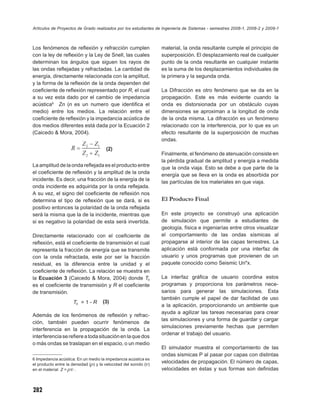 Artículos de Proyectos de Grado realizados por los estudiantes de Ingeniería de Sistemas - semestres 2008-1, 2008-2 y 2009-1



Los fenómenos de reﬂexión y refracción cumplen                    material, la onda resultante cumple el principio de
con la ley de reﬂexión y la Ley de Snell, las cuales              superposición. El desplazamiento real de cualquier
determinan los ángulos que siguen los rayos de                    punto de la onda resultante en cualquier instante
las ondas reﬂejadas y refractadas. La cantidad de                 es la suma de los desplazamientos individuales de
energía, directamente relacionada con la amplitud,                la primera y la segunda onda.
y la forma de la reﬂexión de la onda dependen del
coeﬁciente de reﬂexión representado por R, el cual                La Difracción es otro fenómeno que se da en la
a su vez esta dado por el cambio de impedancia                    propagación. Este es más evidente cuando la
acústica6 Zn (n es un numero que identiﬁca el                     onda es distorsionada por un obstáculo cuyas
medio) entre los medios. La relación entre el                     dimensiones se aproximan a la longitud de onda
coeﬁciente de reﬂexión y la impedancia acústica de                de la onda misma. La difracción es un fenómeno
dos medios diferentes está dada por la Ecuación 2                 relacionado con la interferencia, por lo que es un
(Caicedo & Mora, 2004).                                           efecto resultante de la superposición de muchas
                                                                  ondas.
                                       (2)
                                                                  Finalmente, el fenómeno de atenuación consiste en
                                                                  la pérdida gradual de amplitud y energía a medida
La amplitud de la onda reﬂejada es el producto entre              que la onda viaja. Esto se debe a que parte de la
el coeﬁciente de reﬂexión y la amplitud de la onda                energía que se lleva en la onda es absorbida por
incidente. Es decir, una fracción de la energía de la             las partículas de los materiales en que viaja.
onda incidente es adquirida por la onda reﬂejada.
A su vez, el signo del coeﬁciente de reﬂexión nos
determina el tipo de reﬂexión que se dará, si es                  El Producto Final
positivo entonces la polaridad de la onda reﬂejada
será la misma que la de la incidente, mientras que                En este proyecto se construyó una aplicación
si es negativo la polaridad de esta será invertida.               de simulación que permite a estudiantes de
                                                                  geología, física e ingeniarías entre otros visualizar
Directamente relacionado con el coeﬁciente de                     el comportamiento de las ondas sísmicas al
reﬂexión, está el coeﬁciente de transmisión el cual               propagarse al interior de las capas terrestres. La
representa la fracción de energía que se transmite                aplicación está conformada por una interfaz de
con la onda refractada, este por ser la fracción                  usuario y unos programas que provienen de un
residual, es la diferencia entre la unidad y el                   paquete conocido como Seismic Un*x.
coeﬁciente de reﬂexión. La relación se muestra en
la Ecuación 3 (Caicedo & Mora, 2004) donde Tc                     La interfaz gráﬁca de usuario coordina estos
es el coeﬁciente de transmisión y R el coeﬁciente                 programas y proporciona los parámetros nece-
de transmisión.                                                   sarios para generar las simulaciones. Esta
                                                                  también cumple el papel de dar facilidad de uso
                     Tc = 1 - R      (3)
                                                                  a la aplicación, proporcionando un ambiente que
                                                                  ayuda a agilizar las tareas necesarias para crear
Además de los fenómenos de reﬂexión y refrac -
                                                                  las simulaciones y una forma de guardar y cargar
ción, también pueden ocurrir fenómenos de
                                                                  simulaciones previamente hechas que permiten
interferencia en la propagación de la onda. La
                                                                  ordenar el trabajo del usuario.
interferencia se reﬁere a toda situación en la que dos
o más ondas se traslapan en el espacio, o un medio
                                                                  El simulador muestra el comportamiento de las
                                                                  ondas sísmicas P al pasar por capas con distintas
6 Impedancia acústica: En un medio la impedancia acústica es
el producto entre la densidad (ρ) y la velocidad del sonido (υ)
                                                                  velocidades de propagación. El número de capas,
en el material Z = ρυ .                                           velocidades en éstas y sus formas son deﬁnidas



282
 