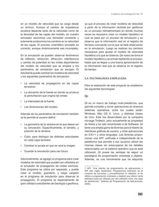 Cuaderno de Investigación No. 76



en un modelo de velocidad que se carga desde           ya que el proceso de crear modelos de velocidad
un archivo. Aunque el cambio de impedancia             a partir de la información recibida por geófonos
acústica depende tanto de la velocidad como de         es un proceso retroalimentado en donde muchas
la densidad de las capas del modelo, en nuestro        veces es necesario crear un modelo hipotético el
simulador asumimos una densidad constante y            cual se pasa por un proceso de simulación y se
solamente producimos los cambios en la velocidad       observa que la información real en el registro de
de las capas. El proceso cinemático simulado es        tiempos concuerde con la que se está observando
correcto, aunque dinámicamente sea incompleto.         en la simulación. Luego se realizan los cambios
                                                       necesarios para ajustar el modelo de velocidad
En la simulación se pueden observar fenómenos          hipotético a lo que se observa. De nuevo se toma el
de reﬂexión, refracción, difracción, interferencia     modelo hipotético y se simula repitiendo el proceso,
y cambio de polaridad en las ondas dependiendo         hasta que se llegue a una buena aproximación de
del modelo de velocidad que se emplee y los            la información real que se observa en el registro
parámetros de simulación que se escojan. El            de tiempo.
estudiante puede cambiar los modelos de velocidad
y los siguientes parámetros de simulación:
                                                       LA TECNOLOGÍA EMPLEADA
•   La velocidad de propagación en las capas
                                                       Para la realización de este proyecto se emplearon
    terrestres
                                                       las siguientes tecnologías:
•   La ubicación de la fuente en donde se produce
    la perturbación que origina las ondas.             Qt
•   La intensidad de la fuente.
                                                       Qt es un marco de trabajo multi-plataforma, que
•   Las dimensiones del modelo.                        permite compilar y correr aplicaciones en diversos
                                                       sistemas operativos, entre los cuales están:
Además de los parámetros de simulación también         Windows, Mac OS X, Linux, y distintas clases
se le permite al usuario deﬁnir:                       de Unix. Este fue desarrollado por la compañía
                                                       noruega Trolltech, pero actualmente es propiedad
•   La geometría de la ventana en la que desea ver     de Nokia y ha sido renombrado a Qt Software. Qt
    su simulación. Especíﬁcamente, el tamaño, y        tiene una amplia gama de librerías para el diseño de
    posición de la ventana.                            interfaces gráﬁcas de usuario, y otras aplicaciones
                                                       en C/C++ y otros lenguajes. Las librerías propor-
•   Color, para distinguir las distintas velocidades
                                                       cionan una API7 uniﬁcada e independiente de la
    en cada capa terrestre.
                                                       plataforma que permite a sus usuarios utilizar las
•   Cambiar la escala en que se verá la imagen.        mismas clases sin preocuparse de los detalles
                                                       relacionados con el sistema operativo que se está
•   Guardar la simulación para uso futuro.             utilizando. Qt posee las ventajas de seguir un
                                                       paradigma de programación orientada a objetos.
Adicionalmente, se agregó un programa para crear       Además, es una herramienta que ha adquirido
modelos de velocidad que pueden ser utilizados en
el simulador de propagación de ondas sísmicas.
                                                       7 API: “Una interfaz de programación de aplicaciones o
Este programa se utiliza por separado, y puede         API (del inglés Application Programming Interface) es el
crear el modelo, guardarlo, y luego cargarlo           conjunto de funciones y procedimientos (o métodos, si se
en el programa de simulación para observar la          reﬁere a programación orientada a objetos) que ofrece cierta
                                                       biblioteca para ser utilizado por otro software como una capa
propagación. El programa es especialmente de           de abstracción.” (Interfaz de Programación de Aplicaciones,
gran utilidad a estudiantes de Geología o geofísica,   2009).




                                                                                                              283
 