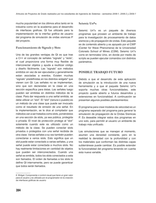Artículos de Proyectos de Grado realizados por los estudiantes de Ingeniería de Sistemas - semestres 2008-1, 2008-2 y 2009-1



mucha popularidad en los últimos años tanto en la                  Seismic Un*x
industria como en la academia para el desarrollo
de interfaces graﬁcas. Qt fue utilizado para la                    Seismic Un*x es un paquete de diversos
implementación de la interfaz gráﬁca de usuario                    programas que proveen un ambiente de trabajo
del programa de simulación de ondas sísmicas P                     para la investigación de procesamiento de datos
del proyecto.                                                      sísmicos y de propagación de ondas. Este paquete
                                                                   es de contenido abierto y es apoyado por el CWP
Funcionamiento de Signals y Slots                                  (Center for Wave Phenomena) de la Universidad
                                                                   Colorado School of Mines (CSM). Seismic Un*x
Una de las grandes ventajas de Qt es que trae                      corre en terminales Unix, en donde por medio de
a C++ el concepto de señales “signals” y “slots”,                  scripts se pueden ejecutar comandos con distintos
el cual proporciona una forma muy ﬂexible de                       parámetros.
interconectar objetos y ayuda a reutilizar código
y diseño fácilmente. Las “signals” son métodos
emitidos en vez de ser ejecutados y generalmente                   POSIBLE TRABAJO FUTURO
estan asociadas a eventos. Existen muchas
“signals” predeﬁnidas en los distintos widgets8 que                Debido a que el desarrollo de esta aplicación
vienen con Qt. Las señales no se implementan,                      de simulación es la introducción de una nueva
sino que son declaradas en la clase en una                         herramienta y a que el paquete Seismic Un*x
sección especíﬁca para éstas. Las señales luego                    soporta muchas otras funcionalidades, este
pueden ser emitidas en distintos métodos de la                     proyecto queda abierto a futuros desarrollos y
clase. Para dar respuesta a una señal emitida, se                  extensiones en funcionalidad. A continuación se
debe utilizar un “slot”. El “slot” (ranura o puesto) es            presentan algunos posibles planteamientos:
un método de una clase que puede ser invocado
como el resultado de emisión de una señal. En                      El programa para crear modelos de velocidad es un
la implementación, se le dice al compilador que                    programa separado del programa para generar la
métodos van a ser tratados como slots, poniéndolos                 simulación de propagación de la Ondas Sísmicas
en una sección de slots, ya sea pública, protegida                 P. Es deseable integrar estos dos programas en
o privada. El nivel de protección protege al “slot”                uno solo, para permitir al usuario un ambiente de
solamente cuando este es utilizado como un                         trabajo más uniﬁcado.
método de la clase. Se pueden conectar slots
privados o protegidos con una señal recibida de                    Las simulaciones que se manejan al momento,
otra clase. Varias señales a su vez también pueden                 asumen una densidad constante, pero en la
conectarse a varios slots. Esto signiﬁca que un                    realidad la densidad con la profundidad y con
slot puede estar conectado a varias señales, y una                 los materiales que conforman las distintas capas
señal puede estar conectada a muchos slots. No                     subterráneas puede cambiar. Es posible extender
hay realmente limitaciones en cantidad de objetos                  la funcionalidad del programa teniendo en cuenta
que pueden ser interconectados. Cuando una                         esta nueva variable.
señal es emitida, todos los slots conectados a esta
son llamados. El orden de llamadas a los slots lo
deﬁne Qt internamente, pero se puede garantizar
que todos serán llamados.


8 Widget: Componente o control visual que tiene un gran valor
para el usuario y es utilizado por el programador en la creación
de interfaces gráﬁcas de usuario




284
 