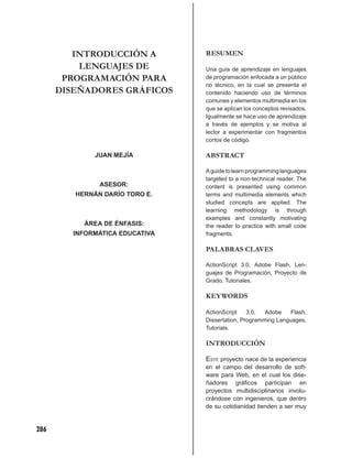 INTRODUCCIÓN A          RESUMEN
          LENGUAJES DE           Una guía de aprendizaje en lenguajes
       PROGRAMACIÓN PARA         de programación enfocada a un público
                                 no técnico, en la cual se presenta el
      DISEÑADORES GRÁFICOS       contenido haciendo uso de términos
                                 comunes y elementos multimedia en los
                                 que se aplican los conceptos revisados.
                                 Igualmente se hace uso de aprendizaje
                                 a través de ejemplos y se motiva al
                                 lector a experimentar con fragmentos
                                 cortos de código.

              JUAN MEJÍA         ABSTRACT

                                 A guide to learn programming languages
                                 targeted to a non-technical reader. The
               ASESOR:           content is presented using common
         HERNÁN DARÍO TORO E.    terms and multimedia elements which
                                 studied concepts are applied. The
                                 learning methodology is through
                                 examples and constantly motivating
           ÁREA DE ÉNFASIS:      the reader to practice with small code
         INFORMÁTICA EDUCATIVA   fragments.

                                 PALABRAS CLAVES

                                 ActionScript 3.0, Adobe Flash, Len-
                                 guajes de Programación, Proyecto de
                                 Grado, Tutoriales.

                                 KEYWORDS

                                 ActionScript    3.0,  Adobe    Flash,
                                 Dissertation, Programming Languages,
                                 Tutorials.

                                 INTRODUCCIÓN

                                 ESTE proyecto nace de la experiencia
                                 en el campo del desarrollo de soft-
                                 ware para Web, en el cual los dise-
                                 ñadores gráﬁcos participan en
                                 proyectos multidisciplinarios involu-
                                 crándose con ingenieros, que dentro
                                 de su cotidianidad tienden a ser muy


286
 