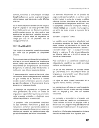 Cuaderno de Investigación No. 76



técnicos, inundando la comunicación con otras          Un elemento fundamental en el proceso de
disciplinas haciendo uso de su propio lenguaje         programación es el compilador, el cual tiene como
y términos que para los demás resulta difícil de       función traducir el código del lenguaje en código
entender.                                              máquina o código que pueda ser ejecutado por
                                                       un ambiente virtual de ejecución. Adicional a esto
Por tal motivo, se decidió aportar con este proyecto   un compilador también se encarga de veriﬁcar y
de grado un poco de las cosas aprendidas como          validad el código que se escribe en un programa,
desarrollador, para que los diseñadores gráﬁcos        con el ﬁn de evitar errores al momento de la
también puedan conocer de este mundo y para            ejecución.
aquellos que son ávidos de curiosidad en querer
comprender un poco mejor los fragmentos de             Variables y Tipos de Datos
código que usan en sus proyectos fruto de
hallazgos en Internet.                                 Las variables son el mecanismo a través del cual
                                                       un programa almacena los datos. Una variable
GENERALIDADES                                          puede contener un sólo valor en un instante de
                                                       tiempo, valor que se puede almacenar —escribir—
En el proyecto se revisan las bases fundamentales      y también extraer —leer— en cualquier momento
que hacen que un programa de computador                durante el programa. El valor almacenado puede
funcione.                                              ser diferente cada vez y de ahí el nombre de
                                                       variable: su valor cambia.
El proceso de programar o desarrollar una aplicación
en sí es un poco más extenso que simplemente           Para hacer uso de una variable es necesario que
escribir código, pero la intensión no es entrar en     ésta exista. La creación de una variable se realiza
estos detalles que son propios de las disciplinas      mediante una declaración.
de ingeniería de software, sino ir directamente a la
codiﬁcación para obtener resultados rápidos.           Un tipo de dato determina los posibles valores
                                                       que una variable puede almacenar. No todos los
El sistema operativo impacta el hecho de cómo          lenguajes de programación hacen diferenciación
funcionan las aplicaciones ya que estas dependen       entre variables por tipo de dato.
en gran medida de él. Adicional al sistema
operativo existen ambientes de ejecución virtuales     Los tipos de datos pueden clasiﬁcarse de la
que permiten abstraer el funcionamiento de una         siguiente manera: nativos y complejos.
aplicación de esta dependencia.
                                                       Los nativos vienen deﬁnidos con cada lenguaje de
Los lenguajes de programación se agrupan en            programación. Muchos de ellos son muy similares
cinco generaciones las cuales van desde los            entre un lenguaje y otro, pero con algunas
lenguajes de bajo nivel en la primera generación,      variaciones.
hasta lenguajes enfocados a disciplinas como
inteligencia artiﬁcial en el quinto nivel.             Los complejos se encuentran en el lenguaje, pero
                                                       también pueden ser creados por un programador.
Un programa esta principalmente compuesto              Éstos cambian mucho de un lenguaje a otro y
por dos elementos: instrucciones y datos. Las          desde luego cada programador puede adicionar los
instrucciones enmarcan las diferentes acciones o       necesarios dentro de la creación de su programa.
procesos que se pueden logran con un programa,
mientras que los datos son los elementos de valor      ActionScript 3.0 ofrece los siguientes tipos de datos
que son manipulados por dichas instrucciones.          nativos que observamos en la siguiente tabla.



                                                                                                          287
 