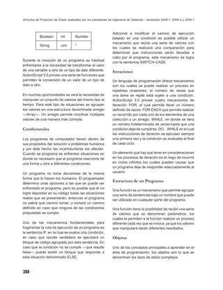 Artículos de Proyectos de Grado realizados por los estudiantes de Ingeniería de Sistemas - semestres 2008-1, 2008-2 y 2009-1



                                                                Adicional a modiﬁcar el camino de ejecución
            Boolean        int        Number                    basado en una condición es posible utilizar un
                                                                mecanismo que reúne una serie de valores con
            String         uint       *
                                                                los cuales se realizará una comparación para
                                                                determinar que instrucciones serán llevadas a
                                                                cabo por el programa, este mecanismo se logra
Durante la creación de un programa es habitual
                                                                con la sentencia SWITCH-CASE.
enfrentarse a la necesidad de transformar el valor
de una variable a otro de un tipo de dato diferente.            Iteraciones
ActionScript 3.0 provee una serie de funciones que
permiten la conversión de un valor de un tipo de                Un lenguaje de programación ofrece mecanismos
dato a otro.                                                    con los cuales se puede realizar un proceso en
                                                                repetidas ocasiones, el número de veces que
En muchas oportunidades se verá la necesidad de                 una tarea se repite está sujeto a una condición.
manipular un conjunto de valores del mismo tipo al              ActionScript 3.0 provee cuatro mecanismos de
tiempo. Para este tipo de situaciones se agrupan                iteración. FOR, el cual permite iterar un número
los valores en una estructura denominada arreglo                deﬁnido de veces. FOR EACH que permite realizar
—Array—. Un arreglo permite movilizar múltiples                 un recorrido por cada uno de los elementos de una
valores de una manera más cómoda.                               colección o un arreglo. WHILE, en donde se itera
                                                                un número indeterminado de veces hasta que una
Condicionales                                                   condición deje de cumplirse. DO…WHILE en el cual
                                                                las instrucciones de iteración se ejecutan siempre
Los programas de computador tienen dentro de                    una primera vez y la condición es evaluada al ﬁnal
sus propósitos dar solución a problemas humanos                 de cada ciclo.
y por éste hecho las incertidumbres los afectan.
Cuando se programa se enfrentan situaciones en                  Un elemento que hay que tener en consideraciones
donde es necesario que el programa reaccione de                 en los procesos de iteración es el riego de incurrió
una forma u otra a diferentes condiciones.                      en ciclos inﬁnitos los cuales pueden causar que
                                                                un programa deje de responder adecuadamente al
Un programa no toma decisiones de la misma                      usuario.
forma que lo hacen los humanos. El programador
                                                                Estructura de un Programa
determina unas opciones a las que se puede ver
enfrentado el programa, pero es posible que él no
                                                                Una función es un mecanismo que permite agrupar
logre depositar en su código todas las situaciones
                                                                una serie de sentencias bajo un nombre que puede
reales que se presentarán, entonces el programa                 ser utilizado en cualquier parte del programa.
no sabrá qué camino tomar, o tomará un camino
deﬁnido en caso que ninguna de las condiciones                  Una función tiene la posibilidad de recibir una serie
propuestas se cumpla.                                           de valores que se denominan parámetros, los
                                                                cuales le permiten a la función realizar un proceso
Uno de los mecanismos fundamentales para                        diferente cada vez que se invoca, ya que los valores
fragmentar la ruta de ejecución de un programa es               que manipulará darán diferentes resultados.
la sentencia IF, en la cual se evalúa una condición,
en caso que resulte verdadera se ejecutará un                   Objetos
bloque de código agrupado por esta sentencia. En
caso que la condición no se cumple —que resulte                 Uno de los conceptos principales a aprender en el
falsa— puede existir un bloque que responda a                   área de programación, los objetos son lo que se
esta situación denominado ELSE.                                 denominan los tipos de datos complejos.



288
 