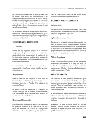 Cuaderno de Investigación No. 76



La programación orientada a objetos hace uso           para la incorporación del contenido dentro de las
de clases para deﬁnir las características y el         especiﬁcaciones de diagramación visual.
comportamiento de las instancias de dichas clases.
Dentro de los conceptos presentados en este tema       ELEMENTOS MULTIMEDIA
se encuentra el uso de paquetes, los cuales en
ActionScript 3.0 son el mecanismo sobre el cual        Animaciones
se deﬁnen las clases.
                                                       Se realizaron algunas animaciones en Flash para
Se revisan los temas de modiﬁcadores de acceso,        ilustrar de una forma llamativa algunos conceptos
referencias a instancias de objetos, herencia, y los   vistos en los primeros capítulos.
diferentes elementos que impactan la programación
dentro de Adobe Flash.                                 Aplicaciones Interactivas

EXPERIENCIA EDITORIAL                                  Dentro de la evolución misma del contenido del
                                                       libro se realizo el uso de aplicaciones en Flash
El Concepto                                            incrustadas en el documento con el ﬁn de presentar
                                                       al lector con una muestra de las capacidades de la
Dentro de los objetivos ﬁjados en la creación          programación mescladas con animación haciendo
del proyecto de grado se mantuvo una dirección         uso de los conceptos estudiados.
clara del nivel de presentación de cada uno de
los conceptos tratados, en busca de capturar la        Videos Tutoriales
atención del lector en los diferentes elementos que
componen un programa.                                  Como uno último nivel dentro de los elementos
                                                       multimedia presentados a lo largo del libro, se
Se presentan los contenidos haciendo uso de una        realizo la producción de algunos videos tutoriales
diagramación visual que brinde claridad y mejor        que enseñen al lector a llevar a cabo la aplicación
entendimiento.                                         de los conceptos en Flash.

Herramientas                                           CONCLUSIONES

Para la creación del proyecto se hizo uso de           La creación de este proyecto brindo una gran
herramientas editoriales profesionales como            experiencia en el aﬁanzamiento de los conceptos
Illustrator, InDesign y Acrobat Pro todas de la        que como desarrollador se aprendieron durante la
empresa Adobe.                                         carrera. Adicional a esto haber experimentado con
                                                       tareas editoriales abre un nuevo horizonte en el
La aplicación de los conceptos se concentró en         campo profesional.
Adobe Flash, ya que es una de las herramientas
que actualmente reúne usuarios tanto del área de       El documento fue creado manteniendo siempre en
diseño como desarrolladores.                           alto el deseo que su contenido sea de utilidad para
                                                       muchas personas, principalmente diseñadores
Montaje del Contenido                                  gráﬁcos.

Luego de haber realizado la edición del contenido      Programar es una actividad llena de muchos
en Word se procedió a la creación de un pro-           triunfos, aunque existen momento de diﬁcultad
yecto en InDesign en donde se conﬁguraron              siempre se logra encontrar una solución a un
diferentes estilos de párrafo y de caracteres          problema planteado.



                                                                                                         289
 