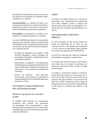 Cuaderno de Investigación No. 76



Durabilidad: La habilidad de soportar la evolución y   ASSET
los cambios de la tecnología sin rediseñar costos,
reconﬁgurar o re-codiﬁcar.                             Un Asset es el bloque básico de un recurso de
                                                       aprendizaje. Son representaciones electrónicas
Interoperabilidad: La habilidad de tomar com-          como texto, imágenes, sonido o cualquier otro
ponentes desarrollados con ciertas herramientas o      tipo de recurso que pueda ser desplegado en un
plataforma y usarlos en otra locación que tiene un     cliente Web con el objetivo de presentárselo a un
conjunto diferente de herramientas o plataforma.       alumno.

Reusabilidad: La ﬂexibilidad al incorporar com-
ponentes en múltiples aplicaciones y contextos.
                                                       SCO (SHARABLE CONTENT
                                                       OBJECT)
La norma SCORM está dividida en tres grandes
aspectos. Para entender mejor el funcionamiento        Un SCO constituye la más mínima unidad que
del SCORM se hará una descripción breve de cada        puede ser gestionada por un LMS. Es una
una de ellos y de los elementos que la componen.       colección de uno o más Assets que representan
Los 3 aspectos son [2]:                                un único recurso de aprendizaje, siendo lanzada
                                                       en el entorno de ejecución del SCORM (RTE).
•   El modelo de agregación de contenido - CAM
    (Content Aggregation model) encargado del          Los SCO son descritos por medio de metadatos
    ensamblado, etiquetado y empaquetado de los        para facilitar su búsqueda y mantenimiento.
    contenidos educativos.
                                                       En nuestro caso, el SCO contiene un API (Código
•   Secuenciado y navegación - SN (Sequencing
                                                       java script) que se encarga de establecer un
    and Navigation) encargado de la descripción de
                                                       puente de comunicación entre el LMS y el objeto
    cómo los diferentes contenidos educativos que
                                                       de aprendizaje.
    conforman un curso pueden ser mostrados al
    estudiante.
                                                       La imagen a continuación muestra el comporta-
•   Entorno de ejecución - RTE (Run-time               miento típico del proceso de comunicación de un
    Environment), cuyo propósito es garantizar la      SCO con un LMS: el SCO encuentra el API, usa la
    interoperabilidad entre los diferentes elementos   instancia API para inicializar la comunicación del
    educativos o SCOs.                                 SCO con el LMS y ﬁnalmente vuelve a utilizar el
                                                       API para terminar la comunicación. Opcionalmente
VENTAJAS Y CARACTERÍSTICAS                             el API puede ser utilizado para obtener y dar
DEL ESTÁNDAR SCORM                                     valores.


Modelo de agregación de contenidos
(CAM)

El SCORM CAM describe los componentes
necesarios para construir una experiencia
de aprendizaje, como empaquetarlos y como
intercambiarlos de un sistema a otro. A continuación
se detallan algunos de los componentes que hacen
parte del estándar [3]:



                                                                                                         29
 