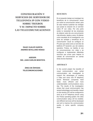 CONFIGURACIÓN Y           RESUMEN
SERVICIOS DE SERVIDOR DE      En el presente trabajo se investigan los
 TELEFONÍA IP CON VIDEO       beneﬁcios de la comunicación visual
                              por sobre la comunicación verbal, para
      SOBRE TRIXBOX           de esta manera sustentar las ventajas
   Y SU IMPACTO SOBRE         que posee la creación de un servidor
                              sobre IP con video. Por otra parte
LAS TELECOMUNICACIONES        existe la necesidad de las empresas
                              de obtener cada día una comunicación
                              más eﬁciente, rápida y veraz. Al obtener
                              como resultado de la investigación una
                              serie de ventajas y beneﬁcios de la
                              comunicación visual se conﬁgura un
                              PC para que actúe como un servidor de
                              telefonía IP haciendo uso del sistema
     ISAAC OJALVO GARCÍA      operativo Trixbox, se habilita el uso
   ANDRÉS SEVILLANO HENAO     de comunicaciones con video y se
                              conﬁguran e implementan diferentes
                              servicios que sirven para mejorar la
                              calidad de comunicación en ciertas
           ASESOR:
                              áreas de las empresas.
   ING. JUAN CARLOS MONTOYA

                              ABSTRACT
       ÁREA DE ÉNFASIS:
                              In the current project the beneﬁts of
     TELECOMUNICACIONES       visual communication over verbal
                              communication are investigated to
                              support the advantages of creating
                              a video and voice over IP telephony
                              server. Moreover companies need
                              faster, more efﬁcient and more
                              understandable communications every
                              day. The results of the investigation
                              shows that visual communication has
                              several advantages and beneﬁts, based
                              on this results a PC will be conﬁgured to
                              work as an IP Telephony server using
                              the Trixbox operating system, the video
                              communication setup will be enabled,
                              and different services will be developed
                              and set to improve the communication
                              quality in some speciﬁc company
                              areas.



                                                                  291
 
