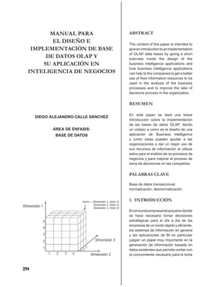 MANUAL PARA                  ABSTRACT
          EL DISEÑO E                 The content of this paper is intended to
   IMPLEMENTACIÓN DE BASE             give an introduction to an implementation
                                      of OLAP data bases by giving a short
        DE DATOS OLAP Y               overview inside the design of the
       SU APLICACIÓN EN               business intelligence applications and
                                      how business intelligence applications
  INTELIGENCIA DE NEGOCIOS            can help to the companies to get a better
                                      use of their information resources to be
                                      used in the analysis of the business
                                      processes and to improve the take of
                                      decisions process in the organization.


                                      RESUMEN

                                      En este paper se dará una breve
      DIEGO ALEJANDRO CALLE SÁNCHEZ
                                      introducción sobre la implementación
                                      de las bases de datos OLAP, dando
             ÁREA DE ÉNFASIS:         un vistazo a como es el diseño de una
              BASE DE DATOS           aplicación de Business intelligence
                                      y como estas pueden ayudar a las
                                      organizaciones a dar un mejor uso de
                                      sus recursos de información al utilizar
                                      estos para el análisis de os procesos de
                                      negocios y para mejorar el proceso de
                                      toma de decisiones en las compañías.


                                      PALABRAS CLAVE

                                      Base de datos transaccional,
                                      normalización, desnormalización


                                      1. INTRODUCCIÓN

                                      En el mundo empresarial actual en donde
                                      se hace necesario tomar decisiones
                                      estratégicas para el día a día de las
                                      empresas de un modo rápido y eﬁciente,
                                      los sistemas de información en general
                                      y las aplicaciones de BI en particular
                                      juegan un papel muy importante en la
                                      generación de información basada en
                                      datos existentes que permita contar con
                                      el conocimiento necesario para la toma



294
 