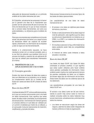 Cuaderno de Investigación No. 76



adecuada de decisiones basadas en un profundo          Este proceso transaccional es el proceso típico de
análisis de los datos relevantes del caso.             las bases de datos operacionales.

En Colombia, actualmente las empresas no tienen        Las características de una base de datos
por lo general una idea de lo importantes que          transaccional son:
pueden ser las aplicaciones BI para el proceso de
toma de decisiones por lo que se hace necesario        •   El acceso a los datos se optimiza para tareas
dar a conocer estas herramientas, así como sus             de lectura y escritura.
potencialidades y su eﬁciencia para el análisis de
datos.                                                 •   Existe un estructuramiento de los datos según el
                                                           nivel de aplicación, esto signiﬁca que los datos
Para que una empresa sea competitiva en el mundo           se estructuran dependiendo si el sistema es un
actual, las personas que tienen a su cargo la toma         CRM, o un ERP, o un sistema de información
de decisiones deben ser capaces de acceder                 departamental etc.
rápida y fácilmente a la información de la empresa
                                                       •   En muchas ocasiones no hay uniformidad de los
y esto se logra con las herramientas BI.
                                                           datos pudiendo existir falta de compatibilidad
                                                           entre estos.
Debido a lo anteriormente expuesto, se hace
necesario contar con un manual completo, pero a        •   El historial de datos suele limitarse a datos
la vez fácil de entender que explique cómo es el           actuales o recientes.
proceso de diseño y creación de una aplicación BI
que sea de utilidad para estudiantes interesados       Bases de datos OLAP
en el tema.
                                                       Las bases de datos OLAP, son bases de datos
2. PROPÓSITO DE LAS                                    orientadas al proceso analítico, lo que signiﬁca
   APLICACIONES BI Y SUS USOS
                                                       que estas suelen utilizarse para hacer análisis
                                                       sobre grandes cantidades de información. Estos
2.1 Conceptos generales
                                                       análisis suelen implicar de modo general la lectura
                                                       de grandes cantidades de datos con el objetivo
Existen dos tipos de bases de datos las cuales si
                                                       de extraer algún tipo de información útil de estos.
bien son diferentes en su propósito y en su diseño,
                                                       Estas bases de datos son los sistemas típicos de
se complementan dentro de un modelo de BI.
                                                       los datamarts.
Estas son: bases de datos OLAP y bases de datos
OLTP.
                                                       Las características principales de una base de
Bases de datos OLTP                                    datos OLAP son:


Una base de datos OLTP “online analitical procesing,   El acceso a los datos suele ser de solo lectura,
es lo que se conoce comúnmente como una base           siendo la acción más común sobre la misma el
de datos transaccional. Esto signiﬁca que estas        realizar consultas sobre los datos habiendo muy
bases de datos están orientadas al procesamiento       pocas inserciones, actualizaciones y eliminaciones
de transacciones. Una transacción siempre genera       sobre los mismos.
un proceso atómico el cual debe ser validado por
un commit o invalidado por medio de un rollback, y     •   Los datos se estructuran según las áreas del
el cual puede involucrar operaciones de inserción,         negocio, además los datos están integrados de
modiﬁcación y borrado de datos.                            manera uniforme en toda la organización.



                                                                                                          295
 