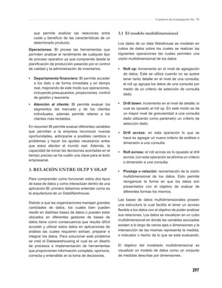 Cuaderno de Investigación No. 76



    que permite analizar las relaciones entre         3.1 El modelo multidimensional
    coste y beneﬁcio de las características de un
    determinado producto.                             Los datos de un data Warehouse se modelan en
Operaciones: BI provee las herramientas que           cubos de datos sobre los cuales se realizan las
permiten analizar el rendimiento de cualquier tipo    siguientes operaciones las cuales permiten una
de proceso operativo ya que comprende desde la        visión multidimensional de los datos:
planiﬁcación de producción pasando por el control
de calidad y la administración de inventarios.        •   Roll up: incremento en el nivel de agregación
                                                          de datos. Este se utiliza cuando no se quiere
•   Departamento ﬁnanciero: BI permite acceder            tener tanto detalle en el nivel de una consulta;
    a los dato s de forma inmediata y en tiempo           el roll up agrupa los datos de una consulta por
    real, mejorando de este modo sus operaciones,         medio de un criterio de selección de consulta
    incluyendo presupuestos, proyecciones, control        dado.
    de gestión y tesorería.
•   Atención al cliente: BI permite evaluar los       •   Drill down: incremento en el nivel de detalle; lo
    segmentos del mercado y de los clientes               cual es opuesto al roll up. En este modo se da
    individuales, además permite retener a los            un mayor nivel de granularidad a una consulta
    clientes más rentables.                               dado utilizando como parámetro un criterio de
                                                          selección dado.
En resumen BI permite evaluar diferentes variables
que permitan a la empresa reconocer nuevas            •   Drill across: en esta operación lo que se
oportunidades, anticiparse a posibles cambios o           hace es agregar un nuevo criterio de análisis o
problemas y hacer los ajustes necesarios antes
                                                          dimensión a una consulta.
que estos afecten el mundo real. Además, la
capacidad de tomar las decisiones acertadas en el     •   Roll across: el roll across es lo opuesto al drill
tiempo preciso se ha vuelto una clave para el éxito       across; con esta operación se elimina un criterio
empresarial.
                                                          o dimensión a una consulta.

3. RELACIÓN ENTRE OLTP Y OLAP                         •   Pivotaje o rotación: reorientación de la visión
                                                          multidimensional de los datos. Esto permite
Para comprender como funcionan estos dos tipos
                                                          reorganizar la forma en que los datos son
de base de datos y como interactúan dentro de una
                                                          presentados con el objetivo de evaluar de
aplicación BI, primero debemos entender como es
la arquitectura de un DataWarehouse.                      diferentes formas los mismos.

                                                      Las bases de datos multidimensionales poseen
Debido a que las organizaciones manejan grandes
                                                      una estructura la cual facilita el tener un acceso
cantidades de datos, los cuales bien pueden
                                                      ﬂexible a los datos con el objetivo de poder analizar
residir en distintas bases de datos o pueden estar
                                                      sus relaciones. Los datos se visualizan en un cubo
ubicados en diferentes gestores de bases de
                                                      multidimensional en donde las variables asociadas
datos tiene como consecuencia que resulta difícil
acceder y utilizar estos datos en aplicaciones de     existen a lo largo de varios ejes o dimensiones y la
análisis las cuales requieren extraer, preparar e     intersección de las mismas representa la medida,
integrar los datos. Para solucionar este problema     o indicador o hecho de lo que se está evaluando.
se creó el Datawarehousing el cual es un diseño
de procesos e implementación de herramientas          El objetivo del modelado multidimensional es
que proporcionen información completa, oportuna,      visualizar un modelo de datos como un conjunto
correcta y entendible en la toma de decisiones.       de medidas descritas por dimensiones.



                                                                                                          297
 