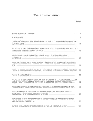 TABLA DE CONTENIDO

                                                                                                                                                             Página




RESUMEN - ABSTRACT - AUTORES .......................................................................................................                              7

INTRODUCCIÓN …………………………………………………………………… ...............................................                                                                           9

OPTIMIZACIÓN DE LA GESTIÓN DE CLIENTES DE LAS PYMES COLOMBIANAS HACIENDO USO DE
SOFTWARE LIBRE ....................................................................................................................................               11

PROPUESTA DE MAPEO PARA LA TRANSFORMACIÓN DE MODELOS DE PROCESOS DE NEGOCIO A
MODELOS DE ESPECIFICACIÓN DE SOFTWARE .................................................................................                                          18

PROTOTIPO DE SISTEMA DE MENTORÍA VIRTUAL PARA EL CENTRO DE IDIOMAS DE LA
UNIVERSIDAD ...........................................................................................................................................          27

PROBLEMAS DE SEGURIDAD POR CLONACIÓN E INTEGRIDAD DE LOS DATOS EN APLICACIONES
RFID .........................................................................................................................................................   38

PORTAL DE INFORMACIÓN PARA POLÍTICAS Y ESTRATEGIAS DE TECNOLOGÍAS DE INFORMACIÓN                                                                                 50

PORTAL DE CONOCIMIENTO ..................................................................................................................                        56

PROPUESTA DE SISTEMA DE INFORMACIÓN PARA EL CONTROL DE LA PLANEACIÓN Y EJECUCIÓN
SOCIAL, FÍSICA Y FINANCIERA DE PROYECTOS DE SIEMBRA DE CULTIVOS PRODUCTIVOS........                                                                               62

PROCEDIMIENTO PARA REALIZAR PRUEBAS FUNCIONALES DE SOFTWARE BASADO EN RUP ...                                                                                     77

REDES INALÁMBRICAS “REDES CON SEGURIDAD ROBUSTA + INSTALACIÓN DE UNA RED
INALÁMBRICA + REDES INALÁMBRICAS EN MEDELLÍN” .....................................................................                                              81

REALIDAD DE LA POST- IMPLEMENTACIÓN DE ERP DENTRO DE LAS EMPRESAS DEL SECTOR
MANUFACTURERO EN MEDELLÍN ..........................................................................................................                             93

SUITE DE HERRAMIENTAS OPEN SOURCE QUE APOYAN LAS DISCIPLINAS DE RUP ....................                                                                         101
 