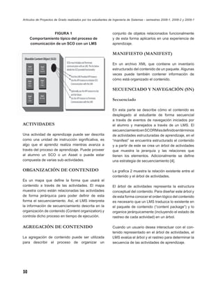 Artículos de Proyectos de Grado realizados por los estudiantes de Ingeniería de Sistemas - semestres 2008-1, 2008-2 y 2009-1



                 FIGURA 1                                       conjunto de objetos relacionados funcionalmente
     Comportamiento típico del proceso de                       y de esta forma aplicarlos en una experiencia de
     comunicación de un SCO con un LMS                          aprendizaje.

                                                                MANIFIESTO (MANIFEST)

                                                                En un archivo XML que contiene un inventario
                                                                estructurado del contenido de un paquete. Algunas
                                                                veces puede también contener información de
                                                                cómo está organizado el contenido.

                                                                SECUENCIADO Y NAVEGACIÓN (SN)

                                                                Secuenciado

                                                                En esta parte se describe cómo el contenido es
                                                                desplegado al estudiante de forma secuencial
                                                                a través de eventos de navegación iniciados por
ACTIVIDADES                                                     el alumno y manejados a través de un LMS. El
                                                                secuenciamiento en SCORM es deﬁnido en términos
Una actividad de aprendizaje puede ser descrita                 de actividades estructuradas de aprendizaje, en el
como una unidad de instrucción signiﬁcativa, es                 “manifest” se encuentra estructurado el contenido
algo que el aprendiz realiza mientras avanza a                  y a partir de este se crea un árbol de actividades
través del proceso de aprendizaje. Puede proveer                que muestra la jerarquía y las relaciones que
al alumno un SCO o un Asset o puede estar                       tienen los elementos. Adicionalmente se deﬁne
compuesta de varias sub-actividades.                            una estrategia de secuenciamiento [4].

ORGANIZACIÓN DE CONTENIDO                                       La graﬁca 2 muestra la relación existente entre el
                                                                contenido y el árbol de actividades.
Es un mapa que deﬁne la forma que usará el
contenido a través de las actividades. El mapa                  El árbol de actividades representa la estructura
muestra como están relacionadas las actividades                 conceptual del contenido. Para diseñar este árbol y
de forma jerárquica para poder deﬁnir de esta                   de esta forma conocer el orden lógico del contenido
forma el secuenciamiento. Así, el LMS interpreta                es necesario que un LMS traduzca lo existente en
la información de secuenciamiento descrita en la                el paquete de contenido (“content package”) y lo
organización de contenido (Content organization) y              organice jerárquicamente (incluyendo el estado de
controla dicho proceso en tiempo de ejecución.                  rastreo de cada actividad) en un árbol.

AGREGACIÓN DE CONTENIDO                                         Cuando un usuario desea interactuar con el con-
                                                                tenido representado en el árbol de actividades, el
La agregación de contenido puede ser utilizada                  LMS evalúa el árbol y el rastreo para determinar la
para describir el proceso de organizar un                       secuencia de las actividades de aprendizaje.




30
 