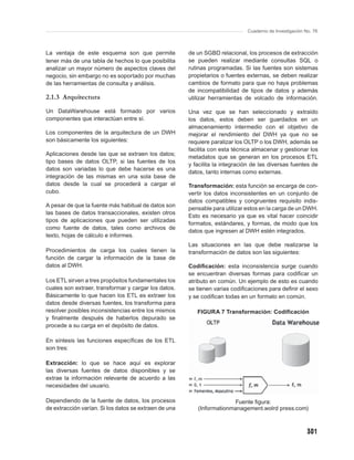 Cuaderno de Investigación No. 76



La ventaja de este esquema son que permite             de un SGBD relacional, los procesos de extracción
tener más de una tabla de hechos lo que posibilita     se pueden realizar mediante consultas SQL o
analizar un mayor número de aspectos claves del        rutinas programadas. Si las fuentes son sistemas
negocio, sin embargo no es soportado por muchas        propietarios o fuentes externas, se deben realizar
de las herramientas de consulta y análisis.            cambios de formato para que no haya problemas
                                                       de incompatibilidad de tipos de datos y además
2.1.3 Arquitectura                                     utilizar herramientas de volcado de información.

Un DataWarehouse está formado por varios               Una vez que se han seleccionado y extraído
componentes que interactúan entre sí.                  los datos, estos deben ser guardados en un
                                                       almacenamiento intermedio con el objetivo de
Los componentes de la arquitectura de un DWH           mejorar el rendimiento del DWH ya que no se
son básicamente los siguientes:                        requiere paralizar los OLTP o los DWH, además se
                                                       facilita con esta técnica almacenar y gestionar los
Aplicaciones desde las que se extraen los datos;
                                                       metadatos que se generan en los procesos ETL
tipo bases de datos OLTP, si las fuentes de los
                                                       y facilita la integración de las diversas fuentes de
datos son variadas lo que debe hacerse es una
                                                       datos, tanto internas como externas.
integración de las mismas en una sola base de
datos desde la cual se procederá a cargar el           Transformación: esta función se encarga de con-
cubo.                                                  vertir los datos inconsistentes en un conjunto de
                                                       datos compatibles y congruentes requisito indis-
A pesar de que la fuente más habitual de datos son
                                                       pensable para utilizar estos en la carga de un DWH.
las bases de datos transaccionales, existen otros
                                                       Esto es necesario ya que es vital hacer coincidir
tipos de aplicaciones que pueden ser utilizadas
                                                       formatos, estándares, y formas, de modo que los
como fuente de datos, tales como archivos de
                                                       datos que ingresen al DWH estén integrados.
texto, hojas de cálculo e informes.
                                                       Las situaciones en las que debe realizarse la
Procedimientos de carga los cuales tienen la           transformación de datos son las siguientes:
función de cargar la información de la base de
datos al DWH.                                          Codiﬁcación: esta inconsistencia surge cuando
                                                       se encuentran diversas formas para codiﬁcar un
Los ETL sirven a tres propósitos fundamentales los     atributo en común. Un ejemplo de esto es cuando
cuales son extraer, transformar y cargar los datos.    se tienen varias codiﬁcaciones para deﬁnir el sexo
Básicamente lo que hacen los ETL es extraer los        y se codiﬁcan todas en un formato en común.
datos desde diversas fuentes, los transforma para
resolver posibles inconsistencias entre los mismos        FIGURA 7 Transformación: Codiﬁcación
y ﬁnalmente después de haberlos depurado se
procede a su carga en el depósito de datos.

En síntesis las funciones especíﬁcas de los ETL
son tres:

Extracción: lo que se hace aquí es explorar
las diversas fuentes de datos disponibles y se
extrae la información relevante de acuerdo a las
necesidades del usuario.

Dependiendo de la fuente de datos, los procesos                        Fuente ﬁgura:
de extracción varían. Si los datos se extraen de una      (Informationmanagement.wolrd press.com)



                                                                                                         301
 