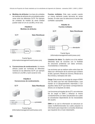 Artículos de Proyectos de Grado realizados por los estudiantes de Ingeniería de Sistemas - semestres 2008-1, 2008-2 y 2009-1



a. Medidas de atributos: Los tipos de unidades                  Fuentes múltiples: Este caso sucede cuando
   de medidas de atributos de una entidad pueden                un mismo elemento puede derivarse de varias
   variar entre las diferentes OLTP. Por ejemplo                fuentes. En este caso se selecciona la fuente más
   las unidades de medida de cierta entidad                     conﬁable o apropiada.
   pueden estar en cm en una BD y mt en otra.
                                                                                      FIGURA 10
                       FIGURA 8                                                    Fuentes múltiples
                  Medidas de atributos




                                                                                  Fuente ﬁgura:
                                                                     (Informationmanagement.wolrd press.com)
                 Fuente ﬁgura:
                                                                Limpieza de datos: Su objetivo es el de realizar
    (Informationmanagement.wolrd press.com)
                                                                diferentes tipos de acciones con la ﬁnalidad
                                                                de solucionar problemas con datos erróneos,
                                                                inconsistentes o irrelevantes.
b. Convenciones de nombramiento: Un mismo
   atributo puede ser nombrado de diferentes
                                                                Las acciones que se realizan sobre estos tipos de
   maneras en las diferentes OLTP; por ejemplo
                                                                datos son: eliminación de la columna que contiene
   nombre en una BD y razón social en otra.
                                                                el dato, ignorarlo, ﬁltrado de columna, ﬁltrado de la
                                                                ﬁla errónea y reemplazo del valor.

                  FIGURA 9                                      Carga: Este proceso se encarga de cargar el DWH
        Convenciones de nombramiento.                           con los datos que han sido transformados y que
                                                                residen en el almacenamiento intermedio o con
                                                                aquellos datos OLTP que tienen correspondencia
                                                                directa con el depósito de datos.

                                                                Las funciones principales de los ETL son entonces
                                                                las de cargar la DWH y refrescar la misma
                                                                constantemente con datos actualizados los cuales
                                                                se actualizaran dependiendo de las necesidades
                                                                del usuario.

                                                                DWH en la cual la información se estructura en
                                                                cubos multidimensionales los cuales preparan la
                 Fuente ﬁgura:                                  información para responder a consultas dinámicas
    (Informationmanagement.wolrd press.com)                     que requieran de un buen desempeño.



302
 