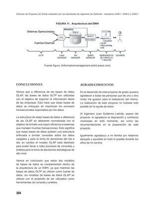 Artículos de Proyectos de Grado realizados por los estudiantes de Ingeniería de Sistemas - semestres 2008-1, 2008-2 y 2009-1



                                        FIGURA 11. Arquitectura del DWH




                            Fuente ﬁgura: (Informationmanagement.wolrd press.com)




CONCLUSIONES                                                    AGRADECIMIENTOS

Vemos que a diferencia de las bases de datos                    En el desarrollo de este proyecto de grado quisiera
OLAP, las bases de datos OLTP son utilizadas                    agradecer a todas las personas que de uno u otro
con el objetivo de soportar la información diaria               modo me guiaron para la realización del mismo.
de las empresas. Esto hace que estas bases de                   La realización de este proyecto no hubiese sido
datos se enfoquen en maximizar los procesos                     posible sin la ayuda de estos.
transaccionales soportados por los datos.
                                                                Al Ingeniero Juan Guillermo Lalinde, asesor del
La estructura de estas bases de datos a diferencia              proyecto, le agradezco la disposición y conﬁanza
de las OLAP es altamente normalizada con el                     mostradas en todo momento, así como las
objetivo de brindar una mayor eﬁciencia a sistemas              recomendaciones en la preparación de este
que manejen muchas transacciones. Esto signiﬁca                 proyecto.
que estas bases de datos poseen una estructura
enfocada a brindar consultas sobre los datos                    Igualmente agradezco a mi familia por haberme
cargados y para la toma de decisiones del día a                 apoyado y ayudado en todo lo posible durante los
día; en cambio el modelo OLAP está diseñado                     años de mi carrera.
para poder llevar a cabo procesos de consultas y
análisis para la toma de decisiones estratégicas de
alto nivel.

Vemos en conclusión que estos dos modelos
de bases de datos se complementan dentro de
la arquitectura de un DWH, ya que mientras las
bases de datos OLTP se utilizan como fuente de
datos, los modelos de bases de datos OLAP se
utilizan con el propósito de ser utilizados como
herramientas de consulta y análisis.



304
 