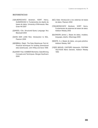 Cuaderno de Investigación No. 76



REFERENCIAS

[1]SILBERSCHATZ Abraham, KORT Henry,                 [6]CJ Date. Introducción a los sistemas de bases
     SUDARSHAN S. Fundamentos de diseño de               de datos. Pearson 2002
     bases de datos. University of Minnesota. Mac
     Graw Hill 2007                                  [7]SILBERSCHATZ Abraham, KORT Henry.
                                                          Fundamentos de sistemas de bases de datos.
[2]AKEEL I Din. Structured Query Language. Ncc            Addison Wesley 2002
    Blackwell 2004
                                                     [8]JONSON James L, Bases de datos, modelos,
[3]VAN DER LANS Rick. Introduction to SQL.               lenguajes, diseño. Alfaomega 2000
    Pearson 2006
                                                     [9]DATE, C.J, Bases de datos, una guía práctica.
[4]KIMBALL Ralph. The Data Warehouse Tool kit:           Addison Wesley 1987
     Practical techniques for building dimensional
     data warehouses. John Wiley and Sons 1996       [10]DE MIGUEL CASTAÑO Adoración, PIATINNI
                                                          VELTHUIS Mario Gerardo. Addison Wesley
[5]JIAWEY Han, KAMBER Micheline. Data Minning             1993
     Concepts and Techniques. Morgan Kaufmann
     2000




                                                                                                     305
 