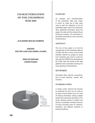 CHARACTERIZATION               SUMMARY
       OF THE COLOMBIAN               An analysis and characterization
            WEB 2009                  of the Colombian Web was made,
                                      in which an initial set of sites were
                                      used to start the collection of all the
                                      reachable pages under the Colombian
                                      Web, gathering information about the
                                      pages, the sites and the domains found
                                      during the crawling. The information is
                                      presented showing the most important
                                      characteristics.
        ALEJANDRO MOLINA RAMÍREZ
                                      ABSTRACT

                                      The aim of this project is to ﬁnd the
                 ASESOR:
                                      characteristic of the Colombian Web as
      DOCTOR JUAN GUILLERMO LALINDE
                                      of 2009, with this in mind, a set of initial
                                      websites deﬁned by google as being
                                      from Colombia was used to crawl the
             ÁREA DE ÉNFASIS:         web with the WIRE[1] tool developed at
              CONECTIVIDAD            the CWR, later the results of the data
                                      gathered were presented showing the
                                      most signiﬁcant characteristics.


                                      KEYWORDS

                                      Colombian Web, Internet, connectivity,
                                      free of scale networks, crawler, web
                                      evolution.


                                      INTRODUCTION

                                      in today’s world, Internet has become
                                      an essential tool that can be used as
                                      an open communication tool, as a way
                                      of sharing information among multiple
                                      parties from practically anywhere in the
                                      world, allowing anyone to publish and
                                      access a practically unlimited resource
                                      of topics providing tools for research,
                                      education, and different solutions to
                                      practical problems.



306
 