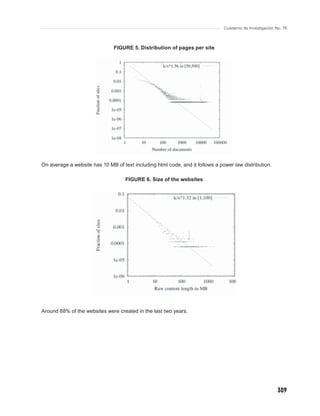 Cuaderno de Investigación No. 76



                               FIGURE 5. Distribution of pages per site



                                                   {{{{{




On average a website has 10 MB of text including html code, and it follows a power law distribution.

                                    FIGURE 6. Size of the websites




Around 88% of the websites were created in the last two years.




                                                                                                          309
 