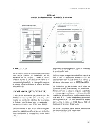 Cuaderno de Investigación No. 76




                                             FIGURA 2
                        Relación entre el contenido y el árbol de actividades




NAVEGACIÓN                                            El proceso de la entrega de un objeto de contenido
                                                      a un navegador web.
La navegación asume la existencia de mecanismos
para lanzar eventos de navegación en las              La forma en que un objeto de contenido se comunica
interfaces de los usuarios. Cuando el usuario         con un LMS. El mecanismo de comunicación es
lanza un evento, el LMS traduce el evento a su        estandarizado con un API común que entrega y
correspondiente petición de navegación, procesa       almacena información entre el SCORM y el LMS.
la petición y ﬁnalmente indica la próxima actividad
de aprendizaje                                        La información que es rastreada de un objeto de
                                                      contenido y como el LMS maneja esa información.
ENTORNO DE EJECUCIÓN (RTE)                            Para lograr esto se utiliza un lenguaje predeﬁnido
                                                      o vocabulario por medio de un modelo de datos. El
El Modulo del entorno de ejecución del SCORM          modelo de datos deﬁne de esta forma elementos
2004 detalla los requisitos para ejecutar y lanzar    que tanto el SCO como el LMS están esperando
objetos de contenido (objetos de aprendizaje          recibir y conocer. El LMS debe mantener el estado
o Assets), estableciendo una comunicación y           del modelo de datos del SCO durante todo el
manejando el rastreo entre SCO’s y un LMS [5].        trascurso de la sesión del aprendiz.

Especíﬁcamente el RTE de SCORM maneja los             La ﬁgura 3 expone de forma general la estructura
siguientes aspectos para lograr que los contenidos    del entorno de ejecución del SCORM.
sean reutilizables e interoperables entre varios
LMS’s:



                                                                                                        31
 