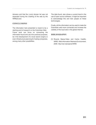 Cuaderno de Investigación No. 76



domains and that the (.com) domain list was not        The data found, also shows a current trend in the
expanded during the crawling of the web by the         use of open source software, it might be important
WIRE[1] tool.                                          to acknowledge this and train people on these
                                                       technologies.
CONCLUSIONS
                                                       Finally, all this information can be used to make the
The information here presented is meant to be a        Colombian web more connected and increase the
starting point of research on the Colombian Web.       visibility of the local web in the global Internet.
Future work can focus on connecting the
information found and use it for practical purposes,   BIBLIOGRAPHY
be it the development of a local search engine or
even infrastructure planning for hosting companies,    [1] Ricardo Baeza-Yates and Carlos Castillo.
among many other possibilities.                            WIRE: Web Information Retrieval Environment,
                                                           2006. http://cwr.cl/projects/WIRE




                                                                                                          311
 