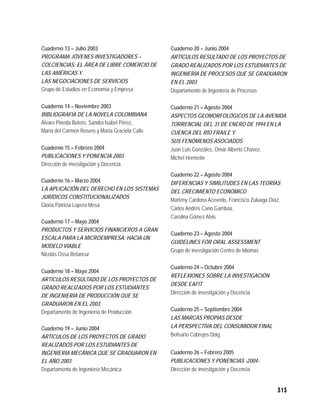 Cuaderno 13 – Julio 2003                         Cuaderno 20 – Junio 2004
PROGRAMA JÓVENES INVESTIGADORES –                ARTÍCULOS RESULTADO DE LOS PROYECTOS DE
COLCIENCIAS: EL ÁREA DE LIBRE COMERCIO DE        GRADO REALIZADOS POR LOS ESTUDIANTES DE
LAS AMÉRICAS Y                                   INGENIERÍA DE PROCESOS QUE SE GRADUARON
LAS NEGOCIACIONES DE SERVICIOS                   EN EL 2003
Grupo de Estudios en Economía y Empresa          Departamento de Ingeniería de Procesos

Cuaderno 14 – Noviembre 2003                     Cuaderno 21 – Agosto 2004
BIBLIOGRAFÍA DE LA NOVELA COLOMBIANA             ASPECTOS GEOMORFOLÓGICOS DE LA AVENIDA
Álvaro Pineda Botero, Sandra Isabel Pérez,       TORRENCIAL DEL 31 DE ENERO DE 1994 EN LA
María del Carmen Rosero y María Graciela Calle   CUENCA DEL RÍO FRAILE Y
                                                 SUS FENÓMENOS ASOCIADOS
Cuaderno 15 – Febrero 2004                       Juan Luis González, Omar Alberto Chavez,
PUBLICACIONES Y PONENCIA 2003                    Michel Hermelín
Dirección de investigación y Docencia
                                                 Cuaderno 22 – Agosto 2004
Cuaderno 16 – Marzo 2004                         DIFERENCIAS Y SIMILITUDES EN LAS TEORÍAS
LA APLICACIÓN DEL DERECHO EN LOS SISTEMAS        DEL CRECIMIENTO ECONÓMICO
JURÍDICOS CONSTITUCIONALIZADOS
                                                 Marleny Cardona Acevedo, Francisco Zuluaga Díaz,
Gloria Patricia Lopera Mesa
                                                 Carlos Andrés Cano Gamboa,
                                                 Carolina Gómez Alvis
Cuaderno 17 – Mayo 2004
PRODUCTOS Y SERVICIOS FINANCIEROS A GRAN
                                                 Cuaderno 23 – Agosto 2004
ESCALA PARA LA MICROEMPRESA: HACIA UN
                                                 GUIDELINES FOR ORAL ASSESSMENT
MODELO VIABLE
                                                 Grupo de investigación Centro de Idiomas
Nicolás Ossa Betancur

                                                 Cuaderno 24 – Octubre 2004
Cuaderno 18 – Mayo 2004
                                                 REFLEXIONES SOBRE LA INVESTIGACIÓN
ARTÍCULOS RESULTADO DE LOS PROYECTOS DE
                                                 DESDE EAFIT
GRADO REALIZADOS POR LOS ESTUDIANTES
                                                 Dirección de investigación y Docencia
DE INGENIERÍA DE PRODUCCIÓN QUE SE
GRADUARON EN EL 2003
Departamento de Ingeniería de Producción         Cuaderno 25 – Septiembre 2004
                                                 LAS MARCAS PROPIAS DESDE
Cuaderno 19 – Junio 2004                         LA PERSPECTIVA DEL CONSUMIDOR FINAL
ARTÍCULOS DE LOS PROYECTOS DE GRADO              Belisario Cabrejos Doig
REALIZADOS POR LOS ESTUDIANTES DE
INGENIERÍA MECÁNICA QUE SE GRADUARON EN          Cuaderno 26 – Febrero 2005
EL AÑO 2003                                      PUBLICACIONES Y PONENCIAS -2004-
Departamento de Ingeniería Mecánica              Dirección de investigación y Docencia


                                                                                               313
 