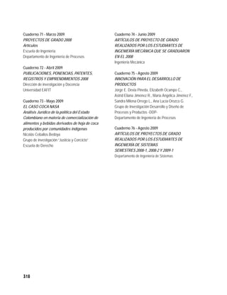 Cuaderno 71 - Marzo 2009                        Cuaderno 74 - Junio 2009
PROYECTOS DE GRADO 2008                         ARTÍCULOS DE PROYECTO DE GRADO
Artículos                                       REALIZADOS POR LOS ESTUDIANTES DE
Escuela de Ingeniería                           INGENIERÍA MECÁNICA QUE SE GRADUARON
Departamento de Ingeniería de Procesos          EN EL 2008
                                                Ingeniería Mecánica
Cuaderno 72 - Abril 2009
PUBLICACIONES, PONENCIAS, PATENTES,             Cuaderno 75 - Agosto 2009
REGISTROS Y EMPRENDIMIENTOS 2008                INNOVACIÓN PARA EL DESARROLLO DE
Dirección de investigación y Docencia           PRODUCTOS
Universidad EAFIT                               Jorge E. Devia Pineda, Elizabeth Ocampo C.,
                                                Astrid Eliana Jiménez R., María Angélica Jiménez F.,
Cuaderno 73 - Mayo 2009                         Sandra Milena Orrego L., Ana Lucía Orozco G.
EL CASO COCA NASA                               Grupo de Investigación Desarrollo y Diseño de
Análisis Jurídico de la política del Estado     Procesos y Productos -DDP-
Colombiano en materia de comercialización de    Departamento de Ingeniería de Procesos
alimentos y bebidas derivados de hoja de coca
producidos por comunidades indígenas            Cuaderno 76 - Agosto 2009
Nicolás Ceballos Bedoya                         ARTÍCULOS DE PROYECTOS DE GRADO
Grupo de investigación “Justicia y Conﬂicto”    REALIZADOS POR LOS ESTUDIANTES DE
Escuela de Derecho                              INGENIERÍA DE SISTEMAS
                                                SEMESTRES 2008-1, 2008-2 Y 2009-1
                                                Departamento de Ingeniería de Sistemas




318
 