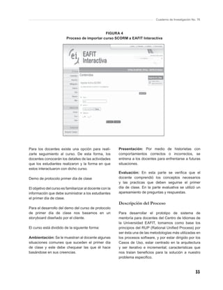Cuaderno de Investigación No. 76



                                              FIGURA 4
                         Proceso de importar curso SCORM a EAFIT Interactiva




Para los docentes existe una opción para reali-           Presentación: Por medio de historietas con
zarle seguimiento al curso. De esta forma, los            comportamientos correctos o incorrectos, se
docentes conocerán los detalles de las actividades        entrena a los docentes para enfrentarse a futuras
que los estudiantes realizaron y la forma en que          situaciones.
estos interactuaron con dicho curso.
                                                          Evaluación: En esta parte se veriﬁca que el
Demo de protocolo primer día de clase                     docente comprendió los conceptos necesarios
                                                          y las practicas que deben seguirse el primer
El objetivo del curso es familiarizar al docente con la   día de clase. En la parte evaluativa se utilizó un
información que debe suministrar a los estudiantes        apareamiento de preguntas y respuestas.
el primer día de clase.
                                                          Descripción del Proceso
Para el desarrollo del demo del curso de protocolo
de primer día de clase nos basamos en un                  Para desarrollar el prototipo de sistema de
storyboard diseñado por el cliente.                       mentoría para docentes del Centro de Idiomas de
                                                          la Universidad EAFIT, tomamos como base los
El curso está dividido de la siguiente forma:             principios del RUP (Rational Uniﬁed Process) por
                                                          ser ésta una de las metodologías más utilizadas en
Ambientación: Se le muestran al docente algunas           los procesos software, y por estar dirigido por los
situaciones comunes que suceden el primer día             Casos de Uso, estar centrado en la arquitectura
de clase y este debe chequear las que él hace             y ser iterativo e incremental; características que
basándose en sus creencias.                               nos traían beneﬁcios para la solución a nuestro
                                                          problema especiﬁco.



                                                                                                             33
 