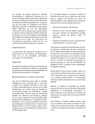 Cuaderno de Investigación No. 76



que ofrecían de manera gratuita los atributos            En el presente trabajo se entrega el modulo de
comunicativos e interactivos solicitados por el          protocolo de primer día de clase del curso virtual
centro de idiomas; utilizar uno de ellos y adicionarle   para la mentoría de docentes del centro de
el curso de mentoría virtual era la mejor alternativa.   idiomas (SIMEVI), sin embargo queda restando el
Al analizar las diferentes plataformas, concluimos       desarrollo de los demás módulos del curso:
que las que mejor se adaptaban eran EAFIT
Interactiva y Moodle. Finalmente fue seleccionada        •   Planeación de clases: Plan de clase
EAFIT Interactiva por ser una herramienta
institucional y por el soporte que se podía ofrecer      •   Manejo de clase: Uso del tablero, asignación
al utilizar la misma. Después de deﬁnir claramente           de turnos, técnicas de agrupación, lenguaje
la solución, se creó un cronograma que detallaba             corporal, manejo del tiempo, estilos de
las actividades que debían cumplirse y los tiempos           aprendizaje.
para cada una de ellas. Se construyeron los
documentos de requisitos y casos de uso y se             •   Evaluación: Evaluación escrita, evaluación oral,
modelo formalmente el problema y la solución.                retroalimentación, reporte de notas.

Implementación                                           Al tratarse de una aplicación pensada para el Centro
                                                         de Idiomas, consideramos de gran importancia
En esta etapa del proceso de comenzó con la              que el material desarrollado sea útil para todo tipo
construcción en si del sistema. Se desarrollaron         de docentes y esto incluye a los docentes nativos
cada una de las actividades planiﬁcadas,                 de la lengua extranjera y que no poseen un buen
asumiendo los roles deﬁnidos.                            manejo del español. Por lo anterior es necesario
                                                         que en un futuro la interfaces que permiten al
Etapa ﬁnal                                               usuario adicionar un curso de tipo SCORM a la
                                                         plataforma EAFIT Interactiva sean desplegadas
Se realizaron pruebas unitarias de la aplicación y se    en diferentes idiomas.
prosiguió a documentar el sistema, construyendo
el presente documento que explica detalladamente         Adicionalmente sería de gran utilidad contar con
los elementos presentes en el software.                  una función de notiﬁcaciones que se apoye en el
                                                         correo electrónico de la institución para notiﬁcar
Recomendaciones y mejoras al prototipo                   a los usuarios pertenecientes a una asignatura
                                                         sobre la creación o eliminación de un curso de tipo
Una de las limitaciones que posee el prototipo
                                                         SCORM.
entregado es que la creación de un curso que
cumpla con el estándar SCORM es una tarea
                                                         Realizar un estudio de usabilidad que permita
un poco complicada para un usuario que no esté
                                                         concluir la forma en que los usuarios ﬁnales están
familiarizado con el tema, pues se necesita de
                                                         percibiendo la funcionalidad desarrollada en
conocimientos básicos en informática y diseño
de páginas Web. Por esta razón se recomienda             EAFIT Interactiva y de esta forma considerar las
diseñar una aplicación que facilite la creación          mejoras que se le deben hacer en cuanto a interfaz
de los cursos educativos de tipo SCORM. Este             y navegación.
sistema podría integrarse a la plataforma EAFIT
Interactiva y así, el usuario solamente se tendría       Para ﬁnalizar, se podrían realizar pruebas piloto
que preocupar por proporcionar los recursos que          con los docentes del Centro de Idiomas al curso
desea mostrar en el curso (texto, videos, audio,         “Protocolo de primer día de clase” para modiﬁcar
imágenes, etc) y la acomodación de Éstas dentro          y mejorar el contenido presentado y el diseño del
de cada página Web.                                      curso.



                                                                                                             35
 