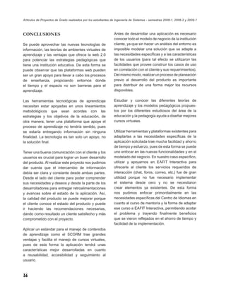Artículos de Proyectos de Grado realizados por los estudiantes de Ingeniería de Sistemas - semestres 2008-1, 2008-2 y 2009-1



CONCLUSIONES                                                    Antes de desarrollar una aplicación es necesario
                                                                conocer todo el modelo de negocio de la institución
Se puede aprovechar las nuevas tecnologías de                   cliente, ya que sin hacer un análisis del entorno es
información, las teorías de ambientes virtuales de              imposible modelar una solución que se adapte a
aprendizaje y las ventajas que ofrece la web 2.0                las necesidades especíﬁcas y a las características
para potenciar las estrategias pedagógicas que                  de los usuarios (para tal efecto se utilizaron las
tiene una institución educativa. De esta forma se               facilidades que provee construir los casos de uso
puede observar que las plataformas web pueden                   en correlación con el cliente y sus requerimientos).
ser un gran apoyo para llevar a cabo los procesos               Del mismo modo, realizar un proceso de planeación
de enseñanza, propiciando entornos donde                        previo al desarrollo del producto es importante
el tiempo y el espacio no son barreras para el                  para distribuir de una forma mejor los recursos
aprendizaje.                                                    disponibles.

Las herramientas tecnológicas de aprendizaje                    Estudiar y conocer las diferentes teorías de
necesitan estar apoyadas en unos lineamientos                   aprendizaje y los modelos pedagógicos propues-
metodológicos que sean acordes con las                          tos por los diferentes estudiosos del área de la
estrategias y los objetivos de la educación, de                 educación y la pedagogía ayuda a diseñar mejores
otra manera, tener una plataforma que apoye el                  cursos virtuales.
proceso de aprendizaje no tendría sentido, pues
se estaría entregando información sin ninguna                   Utilizar herramientas y plataformas existentes para
ﬁnalidad. La tecnología es tan solo un apoyo, no                adaptarlas a las necesidades especíﬁcas de la
la solución ﬁnal.                                               aplicación solicitada trae mucha facilidad y ahorro
                                                                de tiempo y esfuerzo, pues de esta forma se puede
Tener una buena comunicación con el cliente y los               uno enfocar en las nuevas funcionalidades y en el
usuarios es crucial para lograr un buen desarrollo              modelado del negocio. En nuestro caso especiﬁco,
del producto. Al realizar este proyecto nos pudimos             utilizar y apoyarnos en EAFIT Interactiva para
dar cuenta que el intercambio de información                    ofrecerle al cliente los servicios requeridos de
debía ser clara y constante desde ambas partes.                 interacción (chat, foros, correo, etc.) fue de gran
Desde el lado del cliente para poder comprender                 utilidad porque no fue necesario implementar
sus necesidades y deseos y desde la parte de los                el sistema desde cero y no se necesitaron
desarrolladores para entregar retroalimentaciones               crear elementos ya existentes. De esta forma
y avances sobre el estado de la aplicación. Así,                nos pudimos enfocar primordialmente en las
la calidad del producto se puede mejorar porque                 necesidades especíﬁcas del Centro de Idiomas en
el cliente conoce el estado del producto y puede                cuanto al curso de mentoría y la forma de adaptar
ir haciendo las recomendaciones necesarias,                     ese curso a EAFIT Interactiva, permitiendo acotar
dando como resultado un cliente satisfecho y más                el problema y trayendo ﬁnalmente beneﬁcios
comprometido con el proyecto.                                   que se vieron reﬂejados en el ahorro de tiempo y
                                                                facilidad de la implementación.
Aplicar un estándar para el manejo de contenidos
de aprendizaje como el SCORM trae grandes
ventajas y facilita el manejo de cursos virtuales,
pues de esta forma la aplicación tendrá unas
características mejor desarrolladas en cuanto
a reusabilidad, accesibilidad y seguimiento al
usuario.



36
 