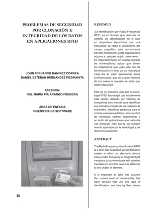 PROBLEMAS DE SEGURIDAD                RESUMEN
         POR CLONACIÓN E                    La Identiﬁcación por Radio Frecuencia
     INTEGRIDAD DE LOS DATOS               RFID, es un término que describe un
                                           sistema de identiﬁcación en el cual
       EN APLICACIONES RFID                un dispositivo electrónico usa una
                                           frecuencia de radio o variaciones del
                                           campo magnético para comunicarse
                                           con otro mecanismo y este dispositivo se
                                           adjunta a cualquier objeto o elemento.
                                           Es importante tener en cuenta el grado
                                           de vulnerabilidad actual que tienen
                                           los dispositivos que usan este tipo de
                                           identiﬁcación y cómo por su naturaleza
       JOHN FERNANDO RAMÍREZ CORREA        cada día se están exponiendo datos
     DANIEL ESTEBAN HERNÁNDEZ PIEDRAHITA   conﬁdenciales, que en la gran mayoría
                                           de los casos ni siquiera se sabe que
                                           están expuestos.

                   ASESORA:
                                           Este es un pequeño viaje por la tecno-
        ING. MARÍA PÍA ARANGO FONEGRA      logía RFID, tecnología que actualmente
                                           está siendo utilizada por millones de
                                           compañías en el mundo para identiﬁcar
               ÁREA DE ÉNFASIS             sus artículos a través de las cadenas de
                                           suministro, identiﬁcar personas para el
           INGENIERÍA DE SOFTWARE
                                           control y acceso a ediﬁcios, tener control
                                           de mascotas, rastreo, seguimiento y
                                           un sinfín de aplicaciones que cada día
                                           van tomando más fuerza en nuestro
                                           mundo aplanado por la tecnología y las
                                           telecomunicaciones.


                                           ABSTRACT

                                           The Radio Frequency Identiﬁcation RFID
                                           is a term that describes an identiﬁcation
                                           system in which an electronic device
                                           uses a radio frequency or magnetic ﬁeld
                                           variations to communicate with another
                                           mechanism, and this device is attached
                                           to any object or element.

                                           It is important to take into account
                                           the current level of vulnerability that
                                           have devices that use this type of
                                           identiﬁcation, and how by their nature



38
 