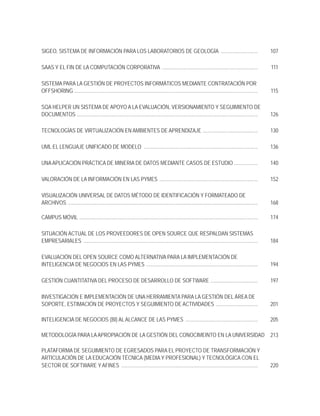 SIGEO, SISTEMA DE INFORMACIÓN PARA LOS LABORATORIOS DE GEOLOGÍA ............................                                                                 107

SAAS Y EL FIN DE LA COMPUTACIÓN CORPORATIVA .........................................................................                                        111

SISTEMA PARA LA GESTIÓN DE PROYECTOS INFORMÁTICOS MEDIANTE CONTRATACIÓN POR
OFFSHORING ............................................................................................................................................      115

SQA HELPER UN SISTEMA DE APOYO A LA EVALUACIÓN, VERSIONAMIENTO Y SEGUIMIENTO DE
DOCUMENTOS ..........................................................................................................................................        126

TECNOLOGÍAS DE VIRTUALIZACIÓN EN AMBIENTES DE APRENDIZAJE ..........................................                                                         130

UML EL LENGUAJE UNIFICADO DE MODELO .......................................................................................                                  136

UNA APLICACIÓN PRÁCTICA DE MINERIA DE DATOS MEDIANTE CASOS DE ESTUDIO ..................                                                                     140

VALORACIÓN DE LA INFORMACIÓN EN LAS PYMES ...........................................................................                                        152

VISUALIZACIÓN UNIVERSAL DE DATOS MÉTODO DE IDENTIFICACIÓN Y FORMATEADO DE
ARCHIVOS .................................................................................................................................................   168

CAMPUS MÓVIL ........................................................................................................................................        174

SITUACIÓN ACTUAL DE LOS PROVEEDORES DE OPEN SOURCE QUE RESPALDAN SISTEMAS
EMPRESARIALES .....................................................................................................................................          184

EVALUACIÓN DEL OPEN SOURCE COMO ALTERNATIVA PARA LA IMPLEMENTACIÓN DE
INTELIGENCIA DE NEGOCIOS EN LAS PYMES .....................................................................................                                  194

GESTIÓN CUANTITATIVA DEL PROCESO DE DESARROLLO DE SOFTWARE ....................................                                                              197

INVESTIGACIÓN E IMPLEMENTACIÓN DE UNA HERRAMIENTA PARA LA GESTIÓN DEL ÁREA DE
SOPORTE, ESTIMACIÓN DE PROYECTOS Y SEGUIMIENTO DE ACTIVIDADES ................................                                                               201

INTELIGENCIA DE NEGOCIOS (BI) AL ALCANCE DE LAS PYMES .......................................................                                                205

METODOLOGÍA PARA LA APROPIACIÓN DE LA GESTIÓN DEL CONOCIMEINTO EN LA UNIVERSIDAD                                                                             213

PLATAFORMA DE SEGUIMIENTO DE EGRESADOS PARA EL PROYECTO DE TRANSFORMACIÓN Y
ARTICULACIÓN DE LA EDUCACIÓN TÉCNICA (MEDIA Y PROFESIONAL) Y TECNOLÓGICA CON EL
SECTOR DE SOFTWARE Y AFINES ........................................................................................................                         220
 