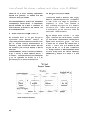 Artículos de Proyectos de Grado realizados por los estudiantes de Ingeniería de Sistemas - semestres 2008-1, 2008-2 y 2009-1



interactuar con el mundo exterior y componentes                 1.4 Riesgos asociados al RFID
lógicos que gestionen los eventos que irán
destinados a las aplicaciones.                                  Es importante aclarar la diferencia entre riesgo y
                                                                amenaza. En términos particulares, una amenaza
Los componentes físicos del lector son: la antena, el           es todo aquello que tenga una posibilidad o
controlador y la interface de red. Los componentes              probabilidad de ocurrir, como causante de
lógicos del lector son: la API, el subsistema de                daño y el riesgo es el producto de la amenaza
comunicaciones, el manejador de eventos y el                    y la consecuencia. También está el ataque que
subsistema de antenas.                                          es momento en que se efectúa la acción mal
                                                                intencionada contra un sistema.
1.3 Software Intermedio (Middleware)
                                                                Algunos riesgos están asociados a un simple
El middleware RFID se usa para encapsular                       objeto o elemento en todo el sistema, mientras
aplicaciones desde diferentes interfaces de                     que otros afectan complemente al sistema y tienen
dispositivos, procesar las observaciones capturadas             repercusiones mucho más graves. Cada riesgo
por los lectores, manejar acontecimientos de                    se centra en una porción del sistema como lo
alto nivel, y para proveer una interface de nivel               muestra la ﬁgura 1. Esta ﬁgura muestra que los
de aplicación para manejar lectores y realizar                  riesgos son del tipo “en el aire”, evidenciando
consultas.                                                      una manipulación de los datos contenidos en las
Deﬁnido en forma sencilla, el Middleware RFID es                etiquetas, manipulación del software intermedio
el que se encarga de aplicar el ﬁltrado, la lógica o            (Middleware) y ataques a los datos en el back
el formato a los datos contenidos en una etiqueta               end.
y que son capturados por el lector con el ﬁn de
procesarlos por una aplicación de software.

                                                      FIGURA 1
                                                   Zona de Riesgos




             Fuente: Elaboración propia




40
 